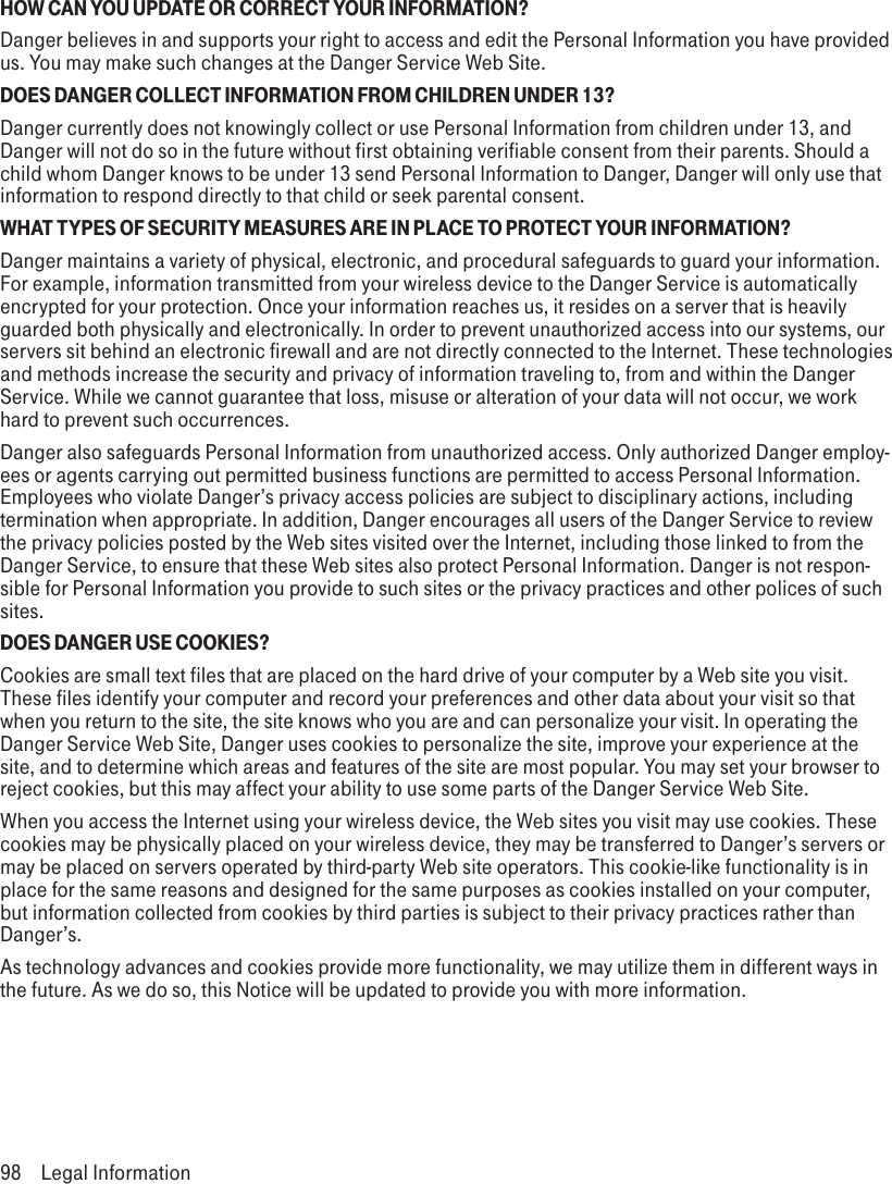 HOW CAN YOU UPDATE OR CORRECT YOUR INFORMATION?Danger believes in and supports your right to access and edit the Personal Information you have provided us. You may make such changes at the Danger Service Web Site.DOES DANGER COLLECT INFORMATION FROM CHILDREN UNDER 13?Danger currently does not knowingly collect or use Personal Information from children under 13, and Danger will not do so in the future without first obtaining verifiable consent from their parents. Should a child whom Danger knows to be under 13 send Personal Information to Danger, Danger will only use that information to respond directly to that child or seek parental consent.WHAT TYPES OF SECURITY MEASURES ARE IN PLACE TO PROTECT YOUR INFORMATION?Danger maintains a variety of physical, electronic, and procedural safeguards to guard your information. For example, information transmitted from your wireless device to the Danger Service is automatically encrypted for your protection. Once your information reaches us, it resides on a server that is heavily guarded both physically and electronically. In order to prevent unauthorized access into our systems, our servers sit behind an electronic firewall and are not directly connected to the Internet. These technologies and methods increase the security and privacy of information traveling to, from and within the Danger Service. While we cannot guarantee that loss, misuse or alteration of your data will not occur, we work hard to prevent such occurrences.Danger also safeguards Personal Information from unauthorized access. Only authorized Danger employ-ees or agents carrying out permitted business functions are permitted to access Personal Information. Employees who violate Danger’s privacy access policies are subject to disciplinary actions, including termination when appropriate. In addition, Danger encourages all users of the Danger Service to review the privacy policies posted by the Web sites visited over the Internet, including those linked to from the Danger Service, to ensure that these Web sites also protect Personal Information. Danger is not respon-sible for Personal Information you provide to such sites or the privacy practices and other polices of such sites.DOES DANGER USE COOKIES?Cookies are small text files that are placed on the hard drive of your computer by a Web site you visit. These files identify your computer and record your preferences and other data about your visit so that when you return to the site, the site knows who you are and can personalize your visit. In operating the Danger Service Web Site, Danger uses cookies to personalize the site, improve your experience at the site, and to determine which areas and features of the site are most popular. You may set your browser to reject cookies, but this may affect your ability to use some parts of the Danger Service Web Site.When you access the Internet using your wireless device, the Web sites you visit may use cookies. These cookies may be physically placed on your wireless device, they may be transferred to Danger’s servers or may be placed on servers operated by third-party Web site operators. This cookie-like functionality is in place for the same reasons and designed for the same purposes as cookies installed on your computer, but information collected from cookies by third parties is subject to their privacy practices rather than Danger’s.As technology advances and cookies provide more functionality, we may utilize them in different ways in the future. As we do so, this Notice will be updated to provide you with more information.98  Legal Information