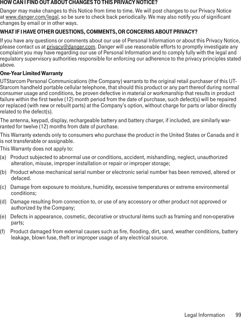 HOW CAN I FIND OUT ABOUT CHANGES TO THIS PRIVACY NOTICE?Danger may make changes to this Notice from time to time. We will post changes to our Privacy Notice at www.danger.com/legal, so be sure to check back periodically. We may also notify you of significant changes by email or in other ways.WHAT IF I HAVE OTHER QUESTIONS, COMMENTS, OR CONCERNS ABOUT PRIVACY?If you have any questions or comments about our use of Personal Information or about this Privacy Notice, please contact us at privacy@danger.com. Danger will use reasonable efforts to promptly investigate any complaint you may have regarding our use of Personal Information and to comply fully with the legal and regulatory supervisory authorities responsible for enforcing our adherence to the privacy principles stated above.One-Year Limited WarrantyUTStarcom Personal Communications (the Company) warrants to the original retail purchaser of this UT-Starcom handheld portable cellular telephone, that should this product or any part thereof during normal consumer usage and conditions, be proven defective in material or workmanship that results in product failure within the first twelve (12) month period from the date of purchase, such defect(s) will be repaired or replaced (with new or rebuilt parts) at the Company’s option, without charge for parts or labor directly related to the defect(s).The antenna, keypad, display, rechargeable battery and battery charger, if included, are similarly war-ranted for twelve (12) months from date of purchase. This Warranty extends only to consumers who purchase the product in the United States or Canada and it is not transferable or assignable.This Warranty does not apply to:(a)  Product subjected to abnormal use or conditions, accident, mishandling, neglect, unauthorized alteration, misuse, improper installation or repair or improper storage;(b)  Product whose mechanical serial number or electronic serial number has been removed, altered or defaced.(c)  Damage from exposure to moisture, humidity, excessive temperatures or extreme environmental conditions;(d)  Damage resulting from connection to, or use of any accessory or other product not approved or authorized by the Company;(e)  Defects in appearance, cosmetic, decorative or structural items such as framing and non-operative parts;(f)  Product damaged from external causes such as fire, flooding, dirt, sand, weather conditions, battery leakage, blown fuse, theft or improper usage of any electrical source. Legal Information  99
