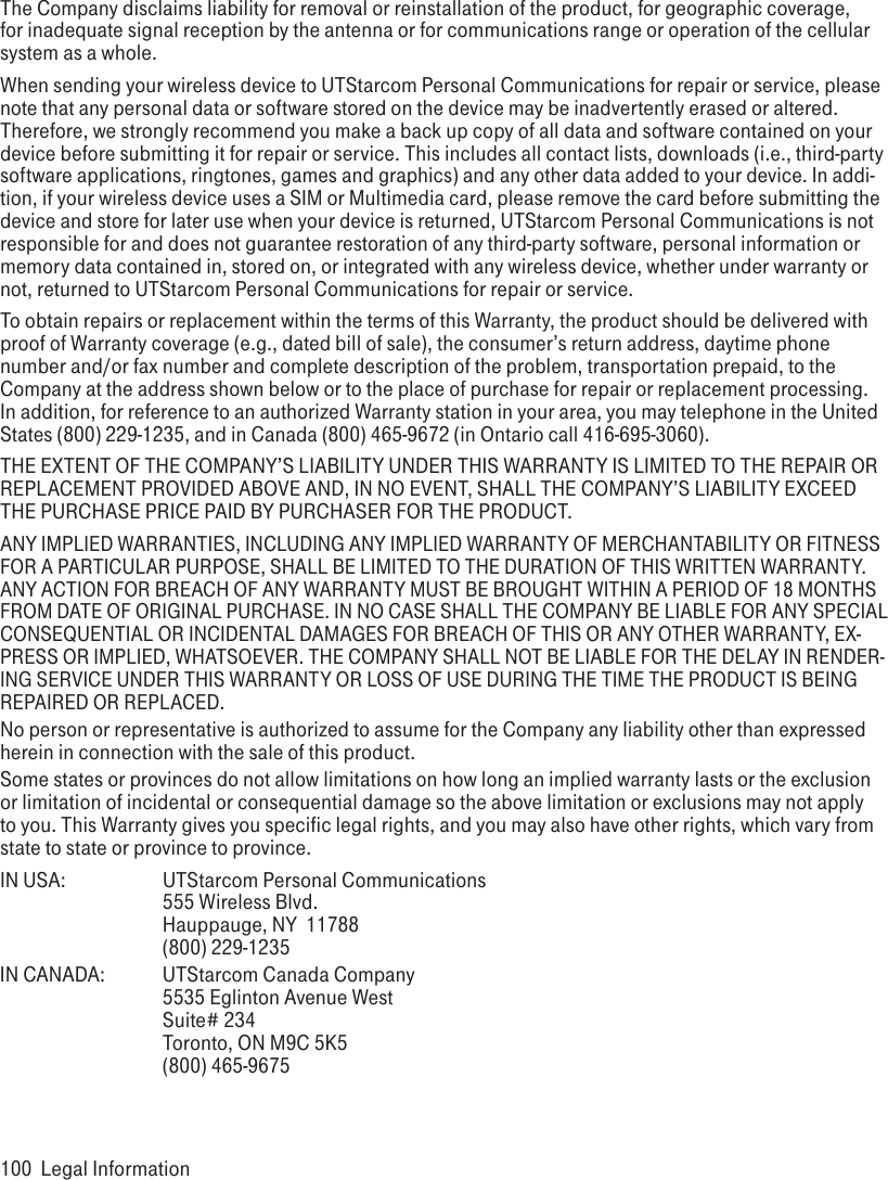 100  Legal InformationThe Company disclaims liability for removal or reinstallation of the product, for geographic coverage, for inadequate signal reception by the antenna or for communications range or operation of the cellular system as a whole. When sending your wireless device to UTStarcom Personal Communications for repair or service, please note that any personal data or software stored on the device may be inadvertently erased or altered. Therefore, we strongly recommend you make a back up copy of all data and software contained on your device before submitting it for repair or service. This includes all contact lists, downloads (i.e., third-party software applications, ringtones, games and graphics) and any other data added to your device. In addi-tion, if your wireless device uses a SIM or Multimedia card, please remove the card before submitting the device and store for later use when your device is returned, UTStarcom Personal Communications is not responsible for and does not guarantee restoration of any third-party software, personal information or memory data contained in, stored on, or integrated with any wireless device, whether under warranty or not, returned to UTStarcom Personal Communications for repair or service. To obtain repairs or replacement within the terms of this Warranty, the product should be delivered with proof of Warranty coverage (e.g., dated bill of sale), the consumer’s return address, daytime phone number and/or fax number and complete description of the problem, transportation prepaid, to the Company at the address shown below or to the place of purchase for repair or replacement processing. In addition, for reference to an authorized Warranty station in your area, you may telephone in the United States (800) 229-1235, and in Canada (800) 465-9672 (in Ontario call 416-695-3060).THE EXTENT OF THE COMPANY’S LIABILITY UNDER THIS WARRANTY IS LIMITED TO THE REPAIR OR REPLACEMENT PROVIDED ABOVE AND, IN NO EVENT, SHALL THE COMPANY’S LIABILITY EXCEED THE PURCHASE PRICE PAID BY PURCHASER FOR THE PRODUCT.ANY IMPLIED WARRANTIES, INCLUDING ANY IMPLIED WARRANTY OF MERCHANTABILITY OR FITNESS FOR A PARTICULAR PURPOSE, SHALL BE LIMITED TO THE DURATION OF THIS WRITTEN WARRANTY. ANY ACTION FOR BREACH OF ANY WARRANTY MUST BE BROUGHT WITHIN A PERIOD OF 18 MONTHS FROM DATE OF ORIGINAL PURCHASE. IN NO CASE SHALL THE COMPANY BE LIABLE FOR ANY SPECIAL CONSEQUENTIAL OR INCIDENTAL DAMAGES FOR BREACH OF THIS OR ANY OTHER WARRANTY, EX-PRESS OR IMPLIED, WHATSOEVER. THE COMPANY SHALL NOT BE LIABLE FOR THE DELAY IN RENDER-ING SERVICE UNDER THIS WARRANTY OR LOSS OF USE DURING THE TIME THE PRODUCT IS BEING REPAIRED OR REPLACED.No person or representative is authorized to assume for the Company any liability other than expressed herein in connection with the sale of this product.Some states or provinces do not allow limitations on how long an implied warranty lasts or the exclusion or limitation of incidental or consequential damage so the above limitation or exclusions may not apply to you. This Warranty gives you specific legal rights, and you may also have other rights, which vary from state to state or province to province.IN USA:    UTStarcom Personal Communications     555 Wireless Blvd.     Hauppauge, NY  11788     (800) 229-1235IN CANADA:  UTStarcom Canada Company     5535 Eglinton Avenue West     Suite# 234     Toronto, ON M9C 5K5     (800) 465-9675