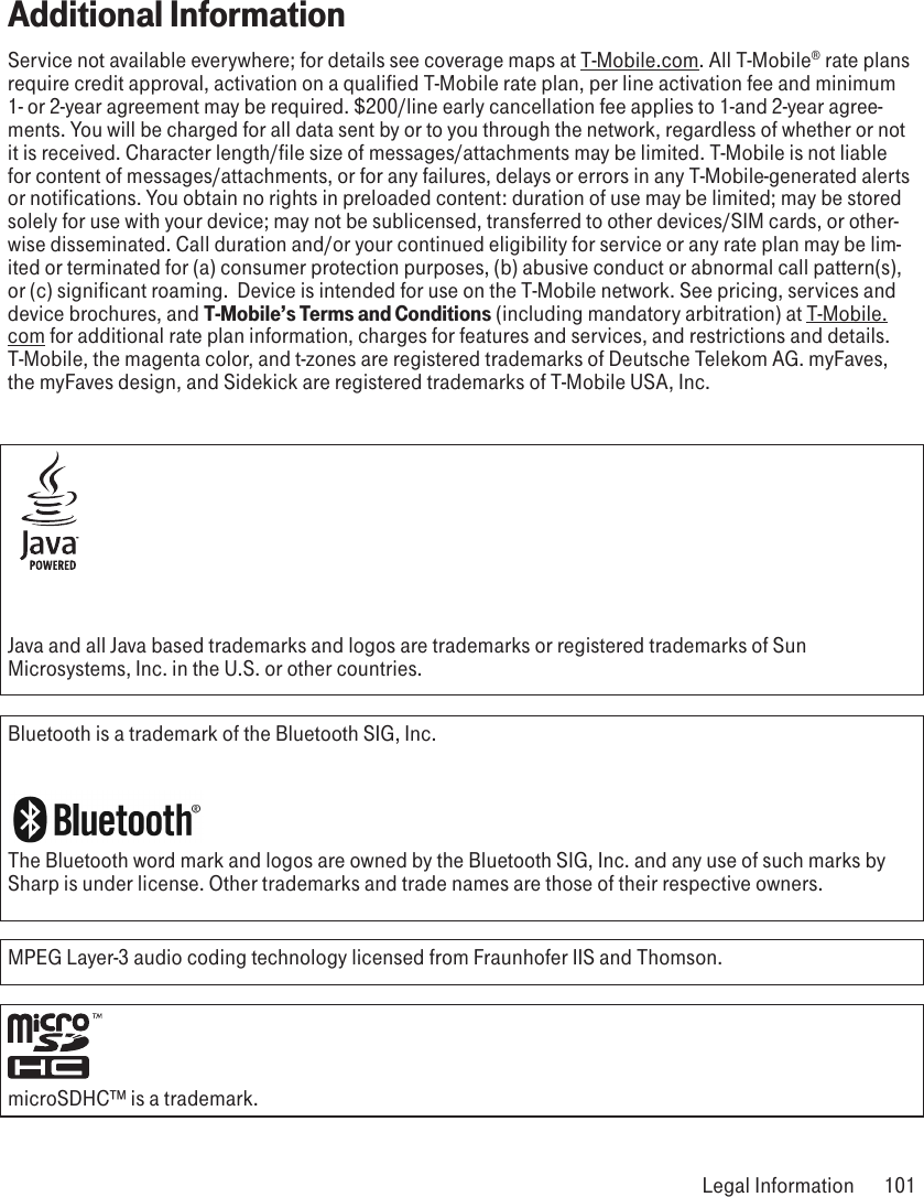 Additional InformationService not available everywhere; for details see coverage maps at T-Mobile.com. All T-Mobile® rate plans require credit approval, activation on a qualified T-Mobile rate plan, per line activation fee and minimum 1- or 2-year agreement may be required. $200/line early cancellation fee applies to 1-and 2-year agree-ments. You will be charged for all data sent by or to you through the network, regardless of whether or not it is received. Character length/file size of messages/attachments may be limited. T-Mobile is not liable for content of messages/attachments, or for any failures, delays or errors in any T-Mobile-generated alerts or notifications. You obtain no rights in preloaded content: duration of use may be limited; may be stored solely for use with your device; may not be sublicensed, transferred to other devices/SIM cards, or other-wise disseminated. Call duration and/or your continued eligibility for service or any rate plan may be lim-ited or terminated for (a) consumer protection purposes, (b) abusive conduct or abnormal call pattern(s), or (c) significant roaming.  Device is intended for use on the T-Mobile network. See pricing, services and device brochures, and T-Mobile’s Terms and Conditions (including mandatory arbitration) at T-Mobile.com for additional rate plan information, charges for features and services, and restrictions and details. T-Mobile, the magenta color, and t-zones are registered trademarks of Deutsche Telekom AG. myFaves, the myFaves design, and Sidekick are registered trademarks of T-Mobile USA, Inc. Java and all Java based trademarks and logos are trademarks or registered trademarks of Sun Microsystems, Inc. in the U.S. or other countries.Bluetooth is a trademark of the Bluetooth SIG, Inc.The Bluetooth word mark and logos are owned by the Bluetooth SIG, Inc. and any use of such marks by Sharp is under license. Other trademarks and trade names are those of their respective owners. MPEG Layer-3 audio coding technology licensed from Fraunhofer IIS and Thomson.  microSDHC™ is a trademark. Legal Information  101