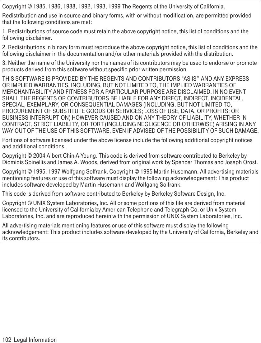 Copyright © 1985, 1986, 1988, 1992, 1993, 1999 The Regents of the University of California.Redistribution and use in source and binary forms, with or without modification, are permitted provided that the following conditions are met:1. Redistributions of source code must retain the above copyright notice, this list of conditions and the following disclaimer.2. Redistributions in binary form must reproduce the above copyright notice, this list of conditions and the following disclaimer in the documentation and/or other materials provided with the distribution.3. Neither the name of the University nor the names of its contributors may be used to endorse or promote products derived from this software without specific prior written permission.THIS SOFTWARE IS PROVIDED BY THE REGENTS AND CONTRIBUTORS “AS IS’’ AND ANY EXPRESS OR IMPLIED WARRANTIES, INCLUDING, BUT NOT LIMITED TO, THE IMPLIED WARRANTIES OF MERCHANTABILITY AND FITNESS FOR A PARTICULAR PURPOSE ARE DISCLAIMED. IN NO EVENT SHALL THE REGENTS OR CONTRIBUTORS BE LIABLE FOR ANY DIRECT, INDIRECT, INCIDENTAL, SPECIAL, EXEMPLARY, OR CONSEQUENTIAL DAMAGES (INCLUDING, BUT NOT LIMITED TO, PROCUREMENT OF SUBSTITUTE GOODS OR SERVICES; LOSS OF USE, DATA, OR PROFITS; OR BUSINESS INTERRUPTION) HOWEVER CAUSED AND ON ANY THEORY OF LIABILITY, WHETHER IN CONTRACT, STRICT LIABILITY, OR TORT (INCLUDING NEGLIGENCE OR OTHERWISE) ARISING IN ANY WAY OUT OF THE USE OF THIS SOFTWARE, EVEN IF ADVISED OF THE POSSIBILITY OF SUCH DAMAGE.Portions of software licensed under the above license include the following additional copyright notices and additional conditions. Copyright © 2004 Albert Chin-A-Young. This code is derived from software contributed to Berkeley by Diomidis Spinellis and James A. Woods, derived from original work by Spencer Thomas and Joseph Orost.Copyright © 1995, 1997 Wolfgang Solfrank. Copyright © 1995 Martin Husemann. All advertising materials mentioning features or use of this software must display the following acknowledgement: This product includes software developed by Martin Husemann and Wolfgang Solfrank.This code is derived from software contributed to Berkeley by Berkeley Software Design, Inc.Copyright © UNIX System Laboratories, Inc. All or some portions of this file are derived from material licensed to the University of California by American Telephone and Telegraph Co. or Unix System Laboratories, Inc. and are reproduced herein with the permission of UNIX System Laboratories, Inc.All advertising materials mentioning features or use of this software must display the following acknowledgement: This product includes software developed by the University of California, Berkeley and its contributors.102  Legal Information