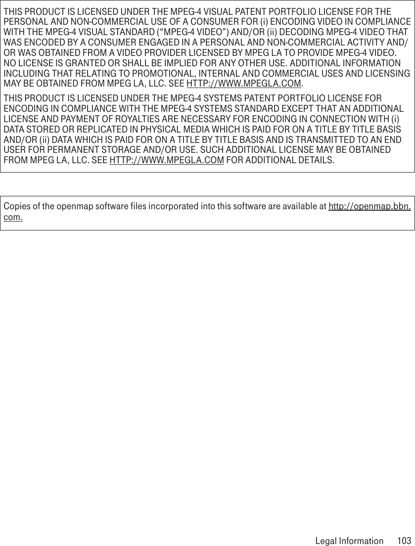 THIS PRODUCT IS LICENSED UNDER THE MPEG-4 VISUAL PATENT PORTFOLIO LICENSE FOR THE PERSONAL AND NON-COMMERCIAL USE OF A CONSUMER FOR (i) ENCODING VIDEO IN COMPLIANCE WITH THE MPEG-4 VISUAL STANDARD (“MPEG-4 VIDEO”) AND/OR (ii) DECODING MPEG-4 VIDEO THAT WAS ENCODED BY A CONSUMER ENGAGED IN A PERSONAL AND NON-COMMERCIAL ACTIVITY AND/OR WAS OBTAINED FROM A VIDEO PROVIDER LICENSED BY MPEG LA TO PROVIDE MPEG-4 VIDEO. NO LICENSE IS GRANTED OR SHALL BE IMPLIED FOR ANY OTHER USE. ADDITIONAL INFORMATION INCLUDING THAT RELATING TO PROMOTIONAL, INTERNAL AND COMMERCIAL USES AND LICENSING MAY BE OBTAINED FROM MPEG LA, LLC. SEE HTTP://WWW.MPEGLA.COM.THIS PRODUCT IS LICENSED UNDER THE MPEG-4 SYSTEMS PATENT PORTFOLIO LICENSE FOR ENCODING IN COMPLIANCE WITH THE MPEG-4 SYSTEMS STANDARD EXCEPT THAT AN ADDITIONAL LICENSE AND PAYMENT OF ROYALTIES ARE NECESSARY FOR ENCODING IN CONNECTION WITH (i) DATA STORED OR REPLICATED IN PHYSICAL MEDIA WHICH IS PAID FOR ON A TITLE BY TITLE BASIS AND/OR (ii) DATA WHICH IS PAID FOR ON A TITLE BY TITLE BASIS AND IS TRANSMITTED TO AN END USER FOR PERMANENT STORAGE AND/OR USE. SUCH ADDITIONAL LICENSE MAY BE OBTAINED FROM MPEG LA, LLC. SEE HTTP://WWW.MPEGLA.COM FOR ADDITIONAL DETAILS.Copies of the openmap software files incorporated into this software are available at http://openmap.bbn.com. Legal Information  103