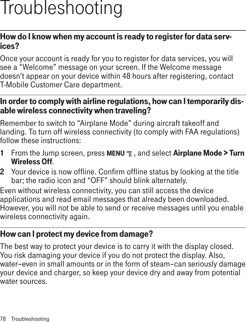 TroubleshootingHow do I know when my account is ready to register for data serv-ices?Once your account is ready for you to register for data services, you will see a “Welcome” message on your screen. If the Welcome message doesn’t appear on your device within 48 hours after registering, contact T-Mobile Customer Care department.In order to comply with airline regulations, how can I temporarily dis-able wireless connectivity when traveling?Remember to switch to “Airplane Mode” during aircraft takeoff and landing. To turn off wireless connectivity (to comply with FAA regulations) follow these instructions:1  From the Jump screen, press MENU   , and select Airplane Mode &gt; Turn Wireless Off.2  Your device is now offline. Confirm offline status by looking at the title bar; the radio icon and “OFF” should blink alternately.Even without wireless connectivity, you can still access the device applications and read email messages that already been downloaded. However, you will not be able to send or receive messages until you enable wireless connectivity again.How can I protect my device from damage?The best way to protect your device is to carry it with the display closed. You risk damaging your device if you do not protect the display. Also, water–even in small amounts or in the form of steam–can seriously damage your device and charger, so keep your device dry and away from potential water sources.78  Troubleshooting
