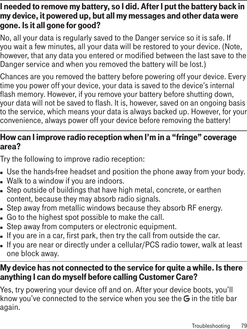 I needed to remove my battery, so I did. After I put the battery back in my device, it powered up, but all my messages and other data were gone. Is it all gone for good?No, all your data is regularly saved to the Danger service so it is safe. If you wait a few minutes, all your data will be restored to your device. (Note, however, that any data you entered or modified between the last save to the Danger service and when you removed the battery will be lost.)Chances are you removed the battery before powering off your device. Every time you power off your device, your data is saved to the device’s internal flash memory. However, if you remove your battery before shutting down, your data will not be saved to flash. It is, however, saved on an ongoing basis to the service, which means your data is always backed up. However, for your convenience, always power off your device before removing the battery!How can I improve radio reception when I’m in a “fringe” coverage area?Try the following to improve radio reception:n  Use the hands-free headset and position the phone away from your body.n  Walk to a window if you are indoors.n Step outside of buildings that have high metal, concrete, or earthen content, because they may absorb radio signals.n  Step away from metallic windows because they absorb RF energy.n  Go to the highest spot possible to make the call.n  Step away from computers or electronic equipment.n  If you are in a car, first park, then try the call from outside the car.n  If you are near or directly under a cellular/PCS radio tower, walk at least one block away.My device has not connected to the service for quite a while. Is there anything I can do myself before calling Customer Care?Yes, try powering your device off and on. After your device boots, you’ll know you’ve connected to the service when you see the   in the title bar again. Troubleshooting  79