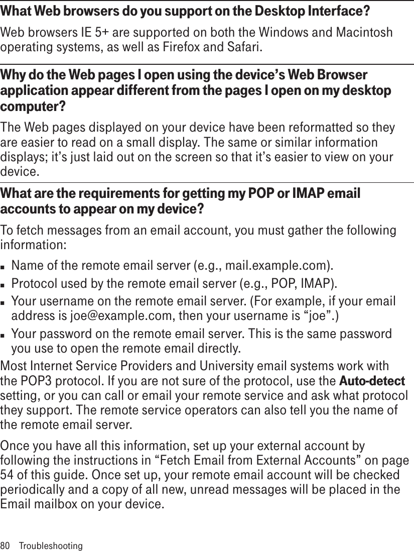What Web browsers do you support on the Desktop Interface?Web browsers IE 5+ are supported on both the Windows and Macintosh operating systems, as well as Firefox and Safari.Why do the Web pages I open using the device’s Web Browser application appear different from the pages I open on my desktop computer?The Web pages displayed on your device have been reformatted so they are easier to read on a small display. The same or similar information displays; it’s just laid out on the screen so that it’s easier to view on your device.What are the requirements for getting my POP or IMAP email accounts to appear on my device? To fetch messages from an email account, you must gather the following information:n  Name of the remote email server (e.g., mail.example.com).n  Protocol used by the remote email server (e.g., POP, IMAP).n  Your username on the remote email server. (For example, if your email address is joe@example.com, then your username is “joe”.)n  Your password on the remote email server. This is the same password you use to open the remote email directly.Most Internet Service Providers and University email systems work with the POP3 protocol. If you are not sure of the protocol, use the Auto-detect setting, or you can call or email your remote service and ask what protocol they support. The remote service operators can also tell you the name of the remote email server.Once you have all this information, set up your external account by following the instructions in “Fetch Email from External Accounts” on page 54 of this guide. Once set up, your remote email account will be checked periodically and a copy of all new, unread messages will be placed in the Email mailbox on your device.80  Troubleshooting