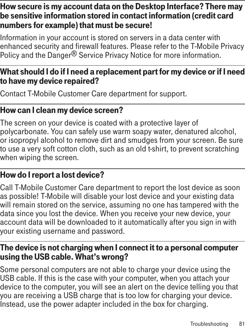 How secure is my account data on the Desktop Interface? There may be sensitive information stored in contact information (credit card numbers for example) that must be secure!Information in your account is stored on servers in a data center with enhanced security and firewall features. Please refer to the T-Mobile Privacy Policy and the Danger® Service Privacy Notice for more information.What should I do if I need a replacement part for my device or if I need to have my device repaired? Contact T-Mobile Customer Care department for support.How can I clean my device screen?The screen on your device is coated with a protective layer of polycarbonate. You can safely use warm soapy water, denatured alcohol, or isopropyl alcohol to remove dirt and smudges from your screen. Be sure to use a very soft cotton cloth, such as an old t-shirt, to prevent scratching when wiping the screen.How do I report a lost device?Call T-Mobile Customer Care department to report the lost device as soon as possible! T-Mobile will disable your lost device and your existing data will remain stored on the service, assuming no one has tampered with the data since you lost the device. When you receive your new device, your account data will be downloaded to it automatically after you sign in with your existing username and password.The device is not charging when I connect it to a personal computer using the USB cable. What’s wrong?Some personal computers are not able to charge your device using the USB cable. If this is the case with your computer, when you attach your device to the computer, you will see an alert on the device telling you that you are receiving a USB charge that is too low for charging your device. Instead, use the power adapter included in the box for charging.  Troubleshooting  81