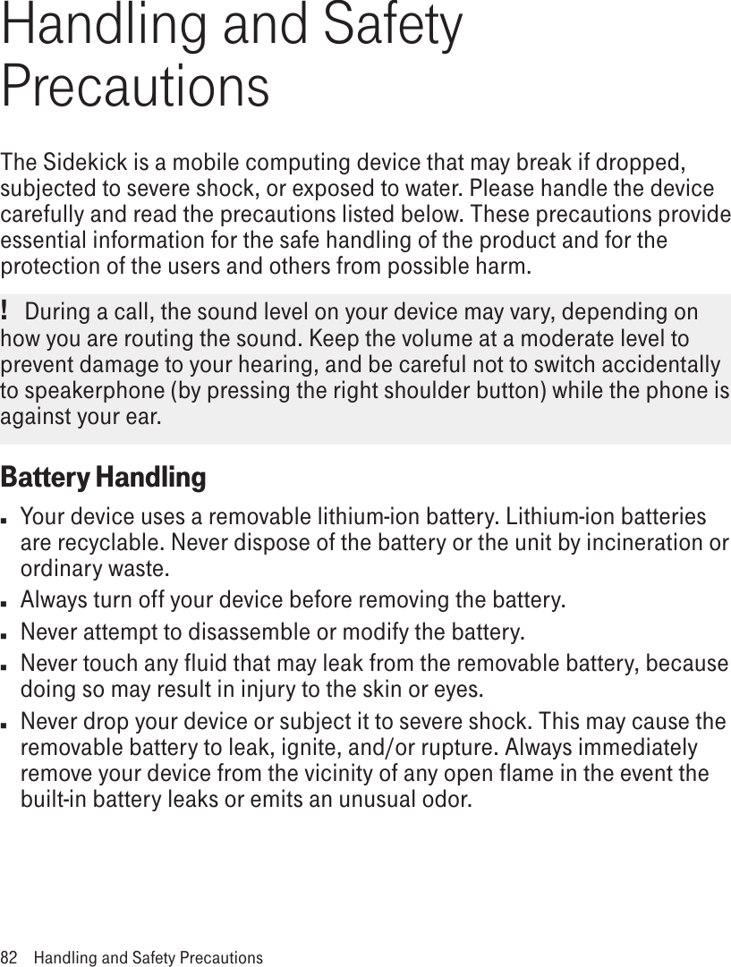 Handling and Safety PrecautionsThe Sidekick is a mobile computing device that may break if dropped, subjected to severe shock, or exposed to water. Please handle the device carefully and read the precautions listed below. These precautions provide essential information for the safe handling of the product and for the protection of the users and others from possible harm.!   During a call, the sound level on your device may vary, depending on how you are routing the sound. Keep the volume at a moderate level to prevent damage to your hearing, and be careful not to switch accidentally to speakerphone (by pressing the right shoulder button) while the phone is against your ear.Battery Handlingn  Your device uses a removable lithium-ion battery. Lithium-ion batteries are recyclable. Never dispose of the battery or the unit by incineration or ordinary waste. n  Always turn off your device before removing the battery.n  Never attempt to disassemble or modify the battery. n  Never touch any fluid that may leak from the removable battery, because doing so may result in injury to the skin or eyes.n  Never drop your device or subject it to severe shock. This may cause the removable battery to leak, ignite, and/or rupture. Always immediately remove your device from the vicinity of any open flame in the event the built-in battery leaks or emits an unusual odor. 82  Handling and Safety Precautions