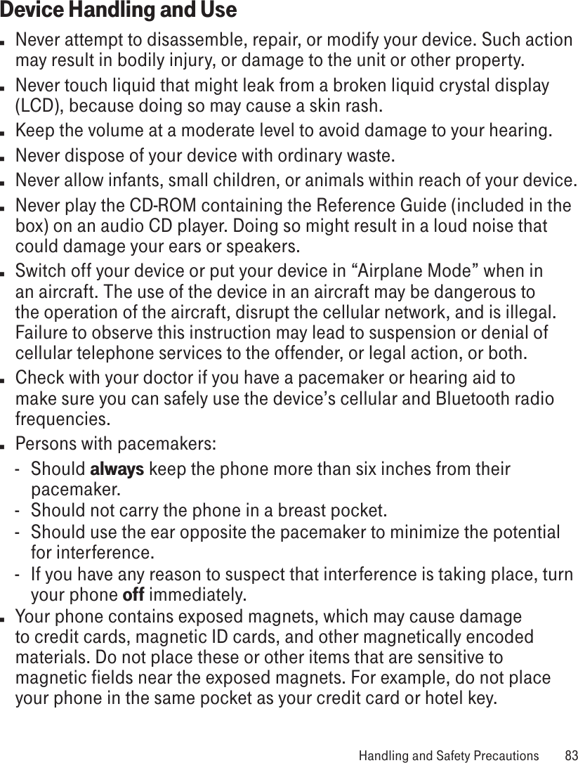 Device Handling and Usen  Never attempt to disassemble, repair, or modify your device. Such action may result in bodily injury, or damage to the unit or other property.n  Never touch liquid that might leak from a broken liquid crystal display (LCD), because doing so may cause a skin rash.n  Keep the volume at a moderate level to avoid damage to your hearing.n  Never dispose of your device with ordinary waste. n Never allow infants, small children, or animals within reach of your device.n  Never play the CD-ROM containing the Reference Guide (included in the box) on an audio CD player. Doing so might result in a loud noise that could damage your ears or speakers.n  Switch off your device or put your device in “Airplane Mode” when in an aircraft. The use of the device in an aircraft may be dangerous to the operation of the aircraft, disrupt the cellular network, and is illegal. Failure to observe this instruction may lead to suspension or denial of cellular telephone services to the offender, or legal action, or both.n  Check with your doctor if you have a pacemaker or hearing aid to make sure you can safely use the device’s cellular and Bluetooth radio frequencies.n  Persons with pacemakers:-  Should always keep the phone more than six inches from their pacemaker.-  Should not carry the phone in a breast pocket.-  Should use the ear opposite the pacemaker to minimize the potential for interference.-  If you have any reason to suspect that interference is taking place, turn your phone off immediately.n  Your phone contains exposed magnets, which may cause damage to credit cards, magnetic ID cards, and other magnetically encoded materials. Do not place these or other items that are sensitive to magnetic fields near the exposed magnets. For example, do not place your phone in the same pocket as your credit card or hotel key. Handling and Safety Precautions  83