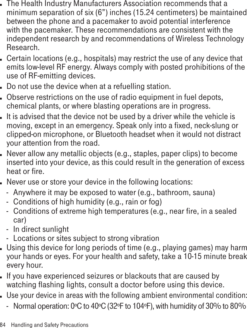 n  The Health Industry Manufacturers Association recommends that a minimum separation of six (6”) inches (15.24 centimeters) be maintained between the phone and a pacemaker to avoid potential interference with the pacemaker. These recommendations are consistent with the independent research by and recommendations of Wireless Technology Research.n  Certain locations (e.g., hospitals) may restrict the use of any device that emits low-level RF energy. Always comply with posted prohibitions of the use of RF-emitting devices.n  Do not use the device when at a refuelling station.n  Observe restrictions on the use of radio equipment in fuel depots, chemical plants, or where blasting operations are in progress.n It is advised that the device not be used by a driver while the vehicle is moving, except in an emergency. Speak only into a fixed, neck-slung or clipped-on microphone, or Bluetooth headset when it would not distract your attention from the road.n  Never allow any metallic objects (e.g., staples, paper clips) to become inserted into your device, as this could result in the generation of excess heat or fire. n  Never use or store your device in the following locations: -  Anywhere it may be exposed to water (e.g., bathroom, sauna)-  Conditions of high humidity (e.g., rain or fog)- Conditions of extreme high temperatures (e.g., near fire, in a sealed car)-  In direct sunlight-  Locations or sites subject to strong vibrationn  Using this device for long periods of time (e.g., playing games) may harm your hands or eyes. For your health and safety, take a 10-15 minute break every hour. n  If you have experienced seizures or blackouts that are caused by watching flashing lights, consult a doctor before using this device.n Use your device in areas with the following ambient environmental condition:-  Normal operation: 0ºC to 40ºC (32ºF to 104ºF), with humidity of 30% to 80%84  Handling and Safety Precautions