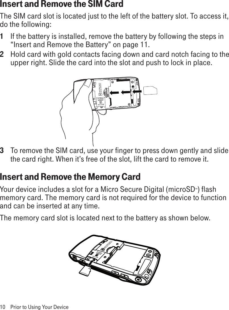 Insert and Remove the SIM CardThe SIM card slot is located just to the left of the battery slot. To access it, do the following:1  If the battery is installed, remove the battery by following the steps in “Insert and Remove the Battery” on page 11.2  Hold card with gold contacts facing down and card notch facing to the upper right. Slide the card into the slot and push to lock in place. 3 To remove the SIM card, use your finger to press down gently and slide the card right. When it’s free of the slot, lift the card to remove it.Insert and Remove the Memory CardYour device includes a slot for a Micro Secure Digital (microSD™) flash memory card. The memory card is not required for the device to function and can be inserted at any time. The memory card slot is located next to the battery as shown below.10  Prior to Using Your Device