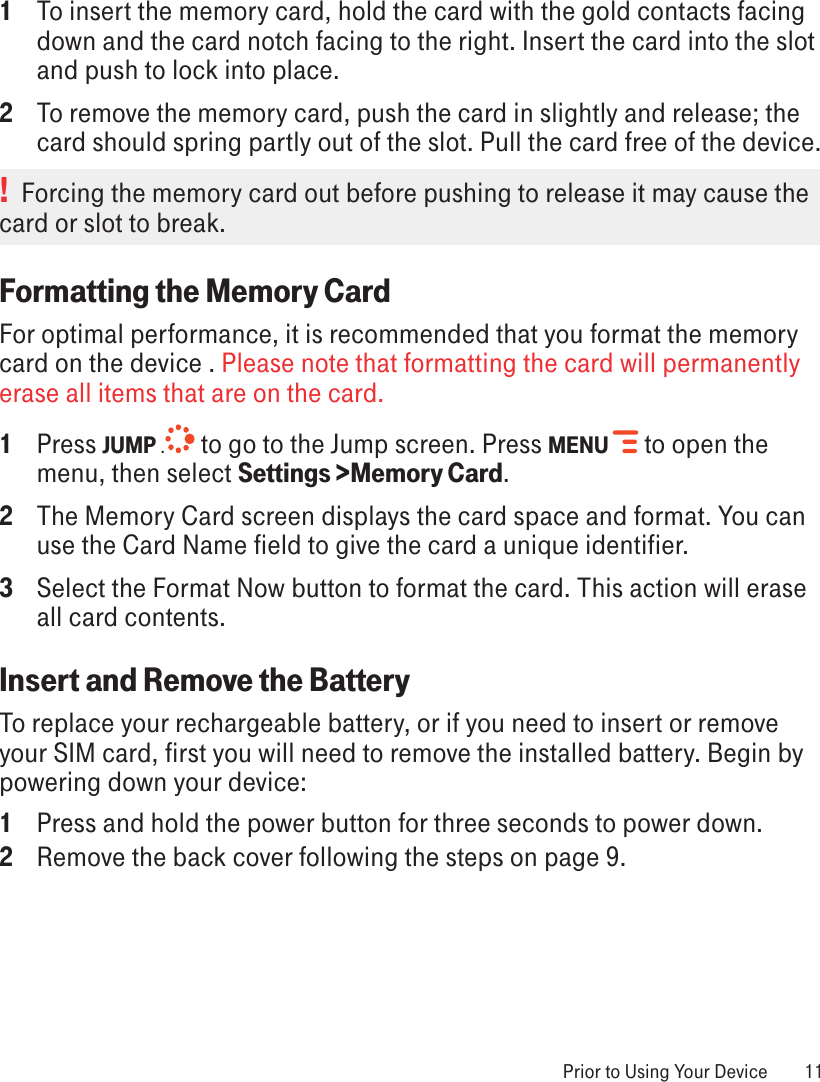 1 To insert the memory card, hold the card with the gold contacts facing down and the card notch facing to the right. Insert the card into the slot and push to lock into place.2  To remove the memory card, push the card in slightly and release; the card should spring partly out of the slot. Pull the card free of the device.!  Forcing the memory card out before pushing to release it may cause the card or slot to break. Formatting the Memory CardFor optimal performance, it is recommended that you format the memory card on the device . Please note that formatting the card will permanently erase all items that are on the card. 1  Press JUMP . to go to the Jump screen. Press MENU   to open the menu, then select Settings &gt;Memory Card. 2  The Memory Card screen displays the card space and format. You can use the Card Name field to give the card a unique identifier.3  Select the Format Now button to format the card. This action will erase all card contents.Insert and Remove the BatteryTo replace your rechargeable battery, or if you need to insert or remove your SIM card, first you will need to remove the installed battery. Begin by powering down your device:1  Press and hold the power button for three seconds to power down.2  Remove the back cover following the steps on page 9. Prior to Using Your Device  11