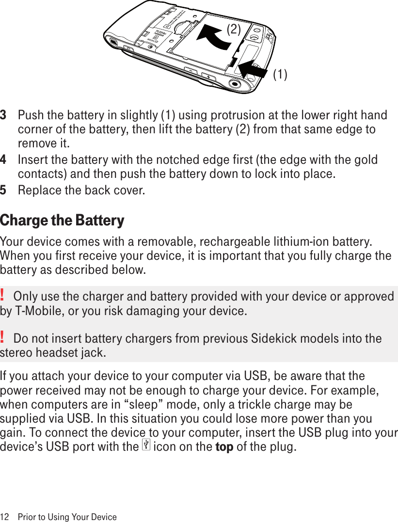 3  Push the battery in slightly (1) using protrusion at the lower right hand corner of the battery, then lift the battery (2) from that same edge to remove it.4  Insert the battery with the notched edge first (the edge with the gold contacts) and then push the battery down to lock into place.5  Replace the back cover. Charge the BatteryYour device comes with a removable, rechargeable lithium-ion battery. When you first receive your device, it is important that you fully charge the battery as described below. !   Only use the charger and battery provided with your device or approved by T-Mobile, or you risk damaging your device. !   Do not insert battery chargers from previous Sidekick models into the stereo headset jack.If you attach your device to your computer via USB, be aware that the power received may not be enough to charge your device. For example, when computers are in “sleep” mode, only a trickle charge may be supplied via USB. In this situation you could lose more power than you gain. To connect the device to your computer, insert the USB plug into your device’s USB port with the   icon on the top of the plug. 12  Prior to Using Your Device(1)(2)