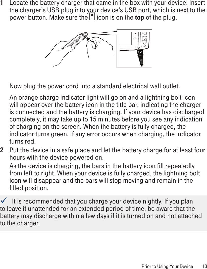 1  Locate the battery charger that came in the box with your device. Insert the charger’s USB plug into your device’s USB port, which is next to the power button. Make sure the   icon is on the top of the plug. Now plug the power cord into a standard electrical wall outlet.An orange charge indicator light will go on and a lightning bolt icon will appear over the battery icon in the title bar, indicating the charger is connected and the battery is charging. If your device has discharged completely, it may take up to 15 minutes before you see any indication of charging on the screen. When the battery is fully charged, the indicator turns green. If any error occurs when charging, the indicator turns red.2  Put the device in a safe place and let the battery charge for at least four hours with the device powered on. As the device is charging, the bars in the battery icon fill repeatedly from left to right. When your device is fully charged, the lightning bolt icon will disappear and the bars will stop moving and remain in the filled position.   It is recommended that you charge your device nightly. If you plan to leave it unattended for an extended period of time, be aware that the battery may discharge within a few days if it is turned on and not attached to the charger.  Prior to Using Your Device  13