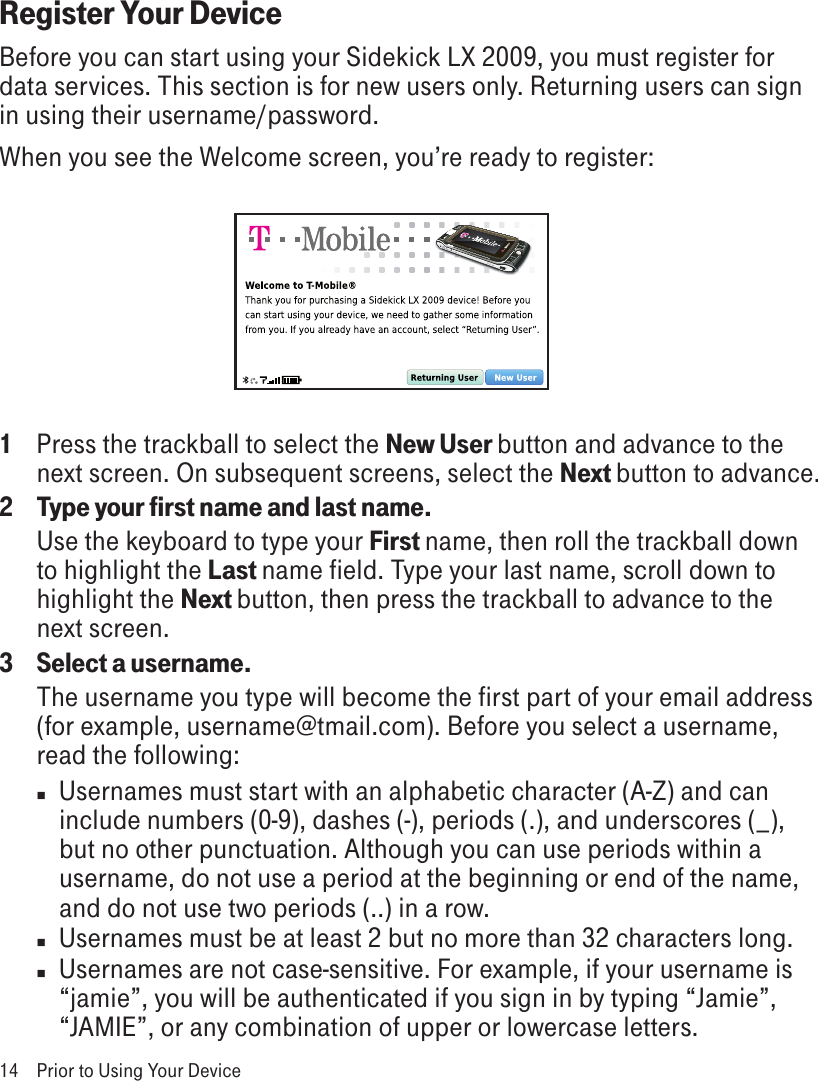 Register Your DeviceBefore you can start using your Sidekick LX 2009, you must register for data services. This section is for new users only. Returning users can sign in using their username/password. When you see the Welcome screen, you’re ready to register:1   Press the trackball to select the New User button and advance to the next screen. On subsequent screens, select the Next button to advance.2  Type your first name and last name.Use the keyboard to type your First name, then roll the trackball down to highlight the Last name field. Type your last name, scroll down to highlight the Next button, then press the trackball to advance to the next screen.3  Select a username.The username you type will become the first part of your email address (for example, username@tmail.com). Before you select a username, read the following:n  Usernames must start with an alphabetic character (A-Z) and can include numbers (0-9), dashes (-), periods (.), and underscores (_), but no other punctuation. Although you can use periods within a username, do not use a period at the beginning or end of the name, and do not use two periods (..) in a row.n  Usernames must be at least 2 but no more than 32 characters long.n  Usernames are not case-sensitive. For example, if your username is “jamie”, you will be authenticated if you sign in by typing “Jamie”, “JAMIE”, or any combination of upper or lowercase letters.14  Prior to Using Your Device