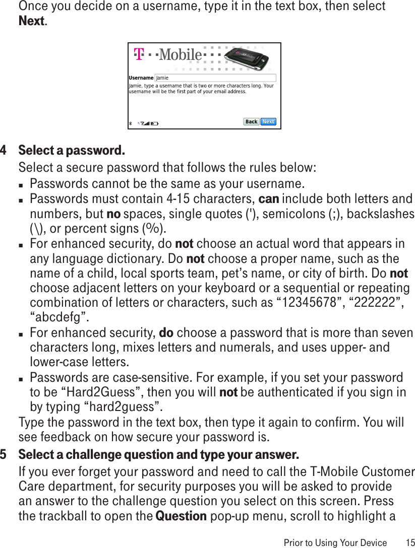 Once you decide on a username, type it in the text box, then select Next.4  Select a password.Select a secure password that follows the rules below:n  Passwords cannot be the same as your username.n  Passwords must contain 4-15 characters, can include both letters and numbers, but no spaces, single quotes (&apos;), semicolons (;), backslashes (\), or percent signs (%).n For enhanced security, do not choose an actual word that appears in any language dictionary. Do not choose a proper name, such as the name of a child, local sports team, pet’s name, or city of birth. Do not choose adjacent letters on your keyboard or a sequential or repeating combination of letters or characters, such as “12345678”, “222222”, “abcdefg”.n  For enhanced security, do choose a password that is more than seven characters long, mixes letters and numerals, and uses upper- and lower-case letters.n  Passwords are case-sensitive. For example, if you set your password to be “Hard2Guess”, then you will not be authenticated if you sign in by typing “hard2guess”.Type the password in the text box, then type it again to confirm. You will see feedback on how secure your password is.5  Select a challenge question and type your answer.If you ever forget your password and need to call the T-Mobile Customer Care department, for security purposes you will be asked to provide an answer to the challenge question you select on this screen. Press the trackball to open the Question pop-up menu, scroll to highlight a  Prior to Using Your Device  15