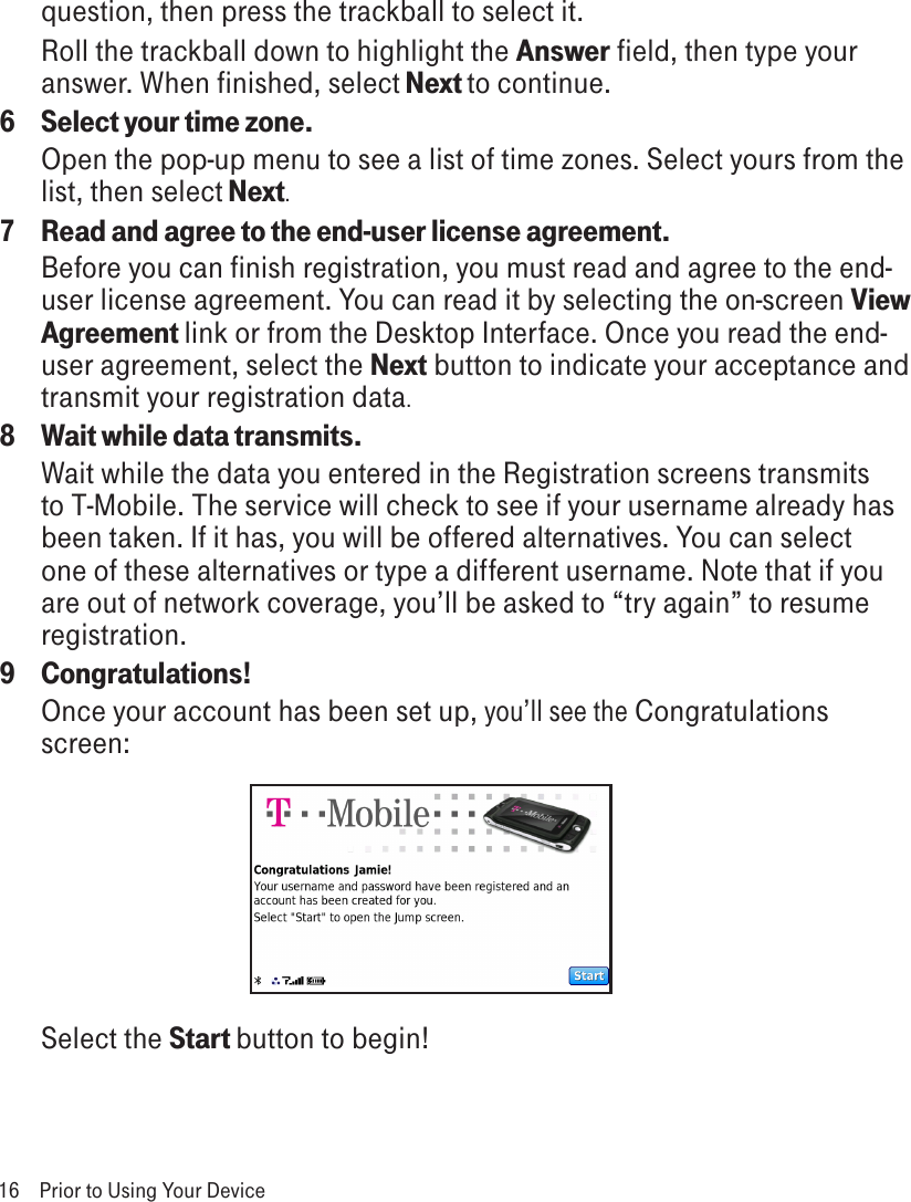 16  Prior to Using Your Devicequestion, then press the trackball to select it.Roll the trackball down to highlight the Answer field, then type your answer. When finished, select Next to continue.6  Select your time zone.Open the pop-up menu to see a list of time zones. Select yours from the list, then select Next.7  Read and agree to the end-user license agreement.Before you can finish registration, you must read and agree to the end-user license agreement. You can read it by selecting the on-screen View Agreement link or from the Desktop Interface. Once you read the end-user agreement, select the Next button to indicate your acceptance and transmit your registration data.8  Wait while data transmits.Wait while the data you entered in the Registration screens transmits to T-Mobile. The service will check to see if your username already has been taken. If it has, you will be offered alternatives. You can select one of these alternatives or type a different username. Note that if you are out of network coverage, you’ll be asked to “try again” to resume registration. 9  Congratulations!Once your account has been set up, you’ll see the Congratulations screen: Select the Start button to begin!