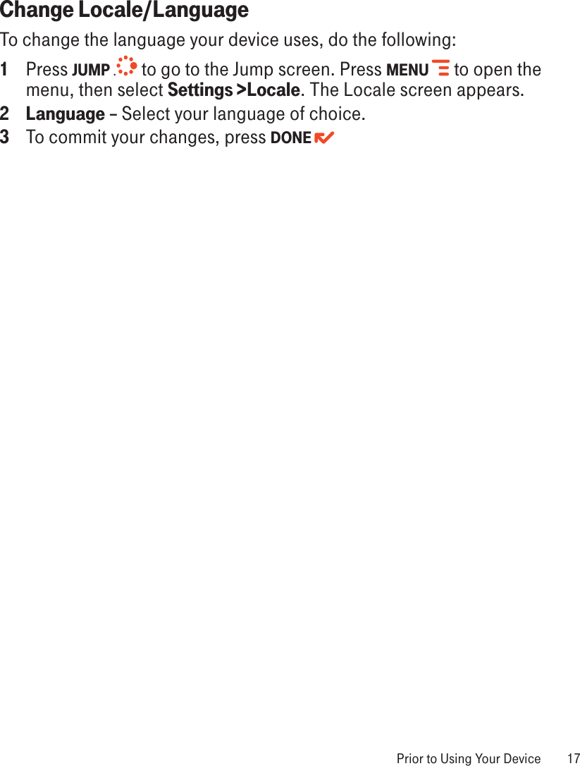  Prior to Using Your Device  17Change Locale/LanguageTo change the language your device uses, do the following:1  Press JUMP . to go to the Jump screen. Press MENU   to open the menu, then select Settings &gt;Locale. The Locale screen appears.2  Language – Select your language of choice.3  To commit your changes, press DONE 