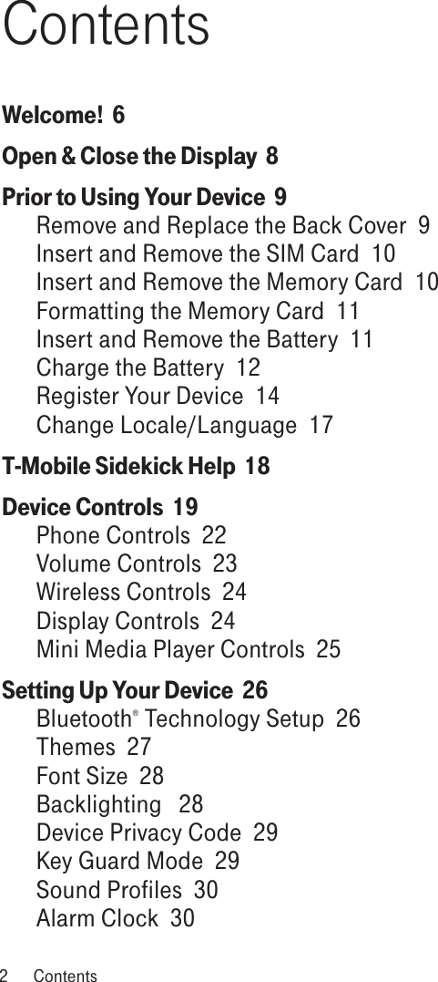 ContentsWelcome!  6Open &amp; Close the Display  8Prior to Using Your Device  9Remove and Replace the Back Cover  9Insert and Remove the SIM Card  10Insert and Remove the Memory Card  10Formatting the Memory Card  11Insert and Remove the Battery  11Charge the Battery  12Register Your Device  14Change Locale/Language  17T-Mobile Sidekick Help  18Device Controls  19Phone Controls  22Volume Controls  23Wireless Controls  24Display Controls  24Mini Media Player Controls  25Setting Up Your Device  26Bluetooth® Technology Setup  26Themes  27Font Size  28Backlighting   28Device Privacy Code  29Key Guard Mode  29Sound Profiles  30Alarm Clock  302  Contents