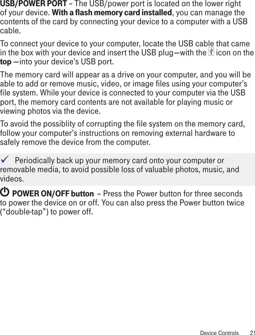 USB/POWER PORT – The USB/power port is located on the lower right of your device. With a flash memory card installed, you can manage the contents of the card by connecting your device to a computer with a USB cable. To connect your device to your computer, locate the USB cable that came in the box with your device and insert the USB plug—with the   icon on the top —into your device’s USB port. The memory card will appear as a drive on your computer, and you will be able to add or remove music, video, or image files using your computer’s file system. While your device is connected to your computer via the USB port, the memory card contents are not available for playing music or viewing photos via the device. To avoid the possiblity of corrupting the file system on the memory card, follow your computer’s instructions on removing external hardware to safely remove the device from the computer.   Periodically back up your memory card onto your computer or removable media, to avoid possible loss of valuable photos, music, and videos.  POWER ON/OFF button  – Press the Power button for three seconds to power the device on or off. You can also press the Power button twice (“double-tap”) to power off. Device Controls  21