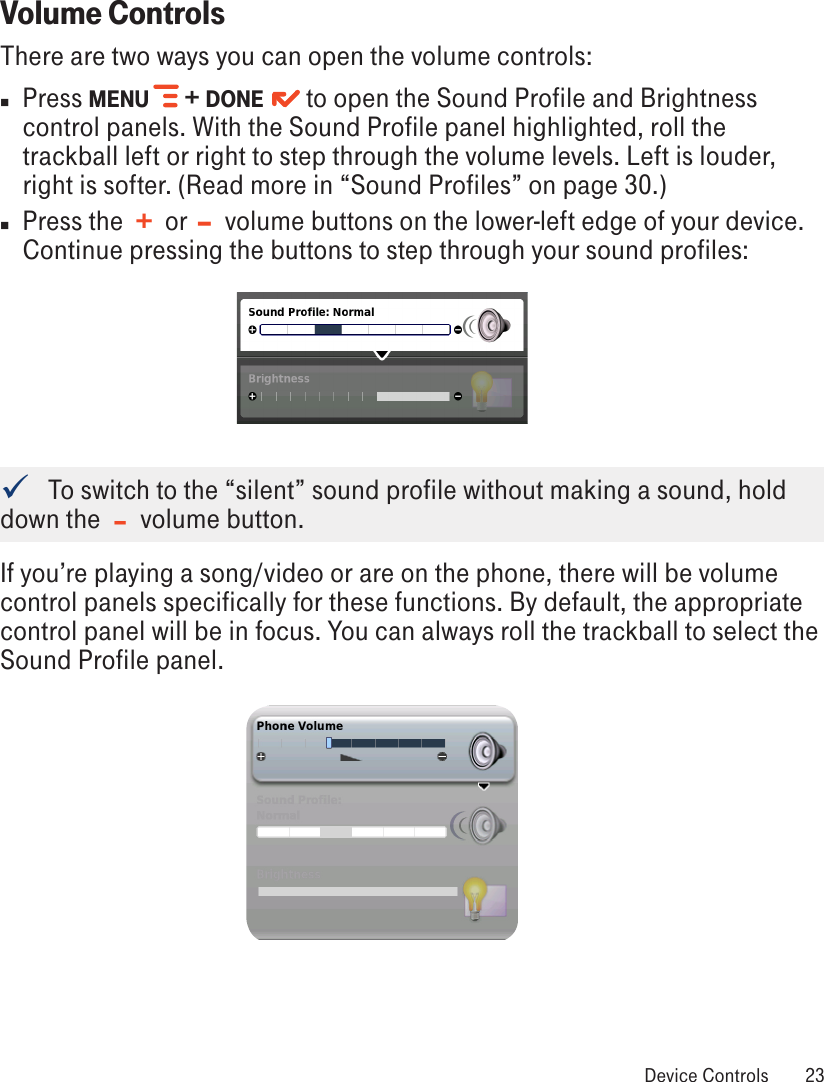 Volume ControlsThere are two ways you can open the volume controls:n  Press MENU   + DONE    to open the Sound Profile and Brightness control panels. With the Sound Profile panel highlighted, roll the trackball left or right to step through the volume levels. Left is louder, right is softer. (Read more in “Sound Profiles” on page 30.)n  Press the  +  or  –  volume buttons on the lower-left edge of your device. Continue pressing the buttons to step through your sound profiles:    To switch to the “silent” sound profile without making a sound, hold down the  –  volume button.If you’re playing a song/video or are on the phone, there will be volume control panels specifically for these functions. By default, the appropriate control panel will be in focus. You can always roll the trackball to select the Sound Profile panel. Device Controls  23