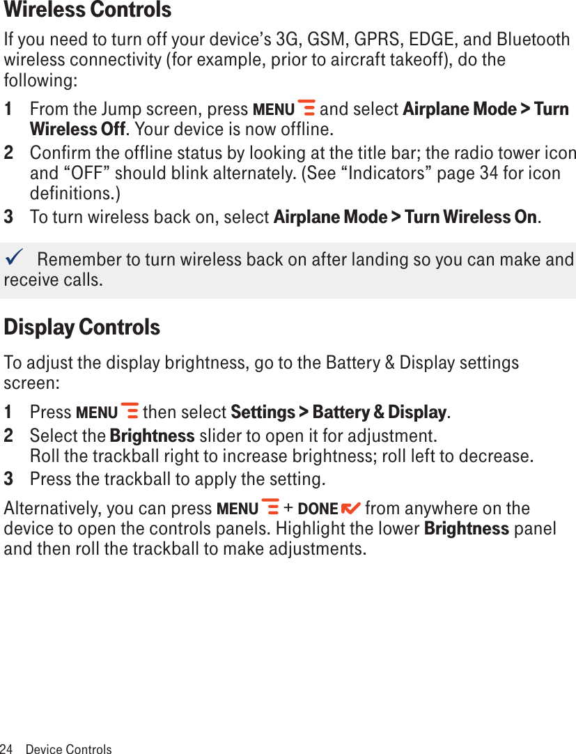 Wireless ControlsIf you need to turn off your device’s 3G, GSM, GPRS, EDGE, and Bluetooth wireless connectivity (for example, prior to aircraft takeoff), do the following:1  From the Jump screen, press MENU   and select Airplane Mode &gt; Turn Wireless Off. Your device is now offline.2  Confirm the offline status by looking at the title bar; the radio tower icon and “OFF” should blink alternately. (See “Indicators” page 34 for icon definitions.)3  To turn wireless back on, select Airplane Mode &gt; Turn Wireless On.   Remember to turn wireless back on after landing so you can make and receive calls.Display ControlsTo adjust the display brightness, go to the Battery &amp; Display settings screen:1 Press MENU   then select Settings &gt; Battery &amp; Display. 2  Select the Brightness slider to open it for adjustment.  Roll the trackball right to increase brightness; roll left to decrease.3 Press the trackball to apply the setting.Alternatively, you can press MENU   + DONE   from anywhere on the device to open the controls panels. Highlight the lower Brightness panel and then roll the trackball to make adjustments. 24  Device Controls