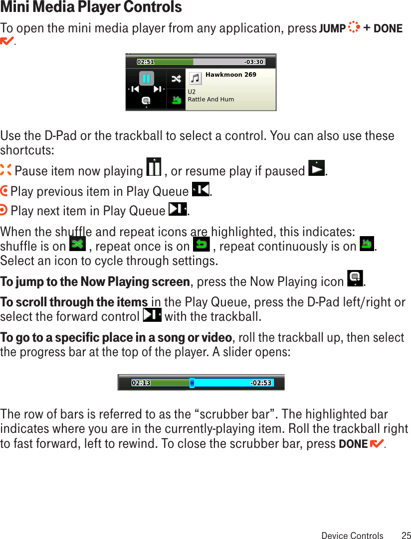 Mini Media Player ControlsTo open the mini media player from any application, press JUMP   + DONE . Use the D-Pad or the trackball to select a control. You can also use these shortcuts: Pause item now playing   , or resume play if paused  . Play previous item in Play Queue  . Play next item in Play Queue  .When the shuffle and repeat icons are highlighted, this indicates:  shuffle is on   , repeat once is on   , repeat continuously is on  . Select an icon to cycle through settings.To jump to the Now Playing screen, press the Now Playing icon  .To scroll through the items in the Play Queue, press the D-Pad left/right or select the forward control   with the trackball.To go to a specific place in a song or video, roll the trackball up, then select the progress bar at the top of the player. A slider opens:The row of bars is referred to as the “scrubber bar”. The highlighted bar indicates where you are in the currently-playing item. Roll the trackball right to fast forward, left to rewind. To close the scrubber bar, press DONE  . Device Controls  25