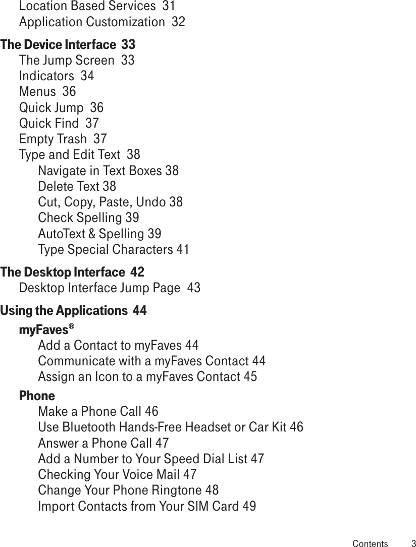 Location Based Services  31Application Customization  32The Device Interface  33The Jump Screen  33Indicators  34Menus  36Quick Jump  36Quick Find  37Empty Trash  37Type and Edit Text  38Navigate in Text Boxes 38Delete Text 38Cut, Copy, Paste, Undo 38Check Spelling 39AutoText &amp; Spelling 39Type Special Characters 41The Desktop Interface  42Desktop Interface Jump Page  43Using the Applications  44myFaves®  Add a Contact to myFaves 44Communicate with a myFaves Contact 44Assign an Icon to a myFaves Contact 45Phone Make a Phone Call 46Use Bluetooth Hands-Free Headset or Car Kit 46Answer a Phone Call 47Add a Number to Your Speed Dial List 47Checking Your Voice Mail 47Change Your Phone Ringtone 48Import Contacts from Your SIM Card 49 Contents  3