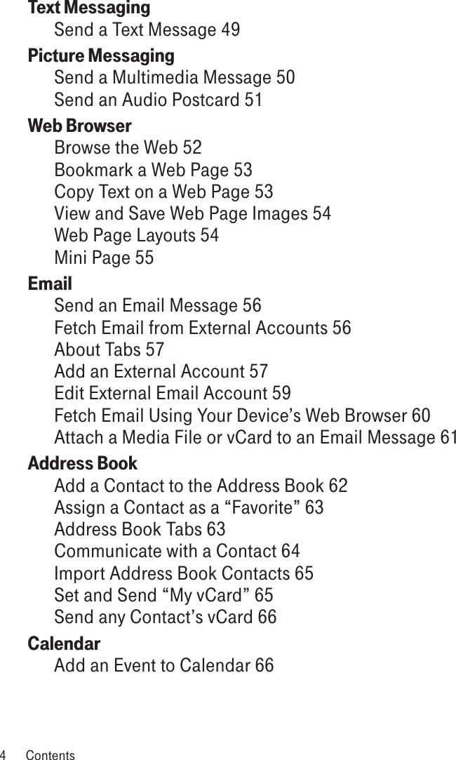 Text Messaging Send a Text Message 49Picture Messaging  Send a Multimedia Message 50Send an Audio Postcard 51Web Browser  Browse the Web 52Bookmark a Web Page 53Copy Text on a Web Page 53View and Save Web Page Images 54Web Page Layouts 54Mini Page 55Email  Send an Email Message 56Fetch Email from External Accounts 56About Tabs 57Add an External Account 57Edit External Email Account 59Fetch Email Using Your Device’s Web Browser 60Attach a Media File or vCard to an Email Message 61Address Book  Add a Contact to the Address Book 62Assign a Contact as a “Favorite” 63Address Book Tabs 63Communicate with a Contact 64Import Address Book Contacts 65Set and Send “My vCard” 65Send any Contact’s vCard 66Calendar  Add an Event to Calendar 664  Contents