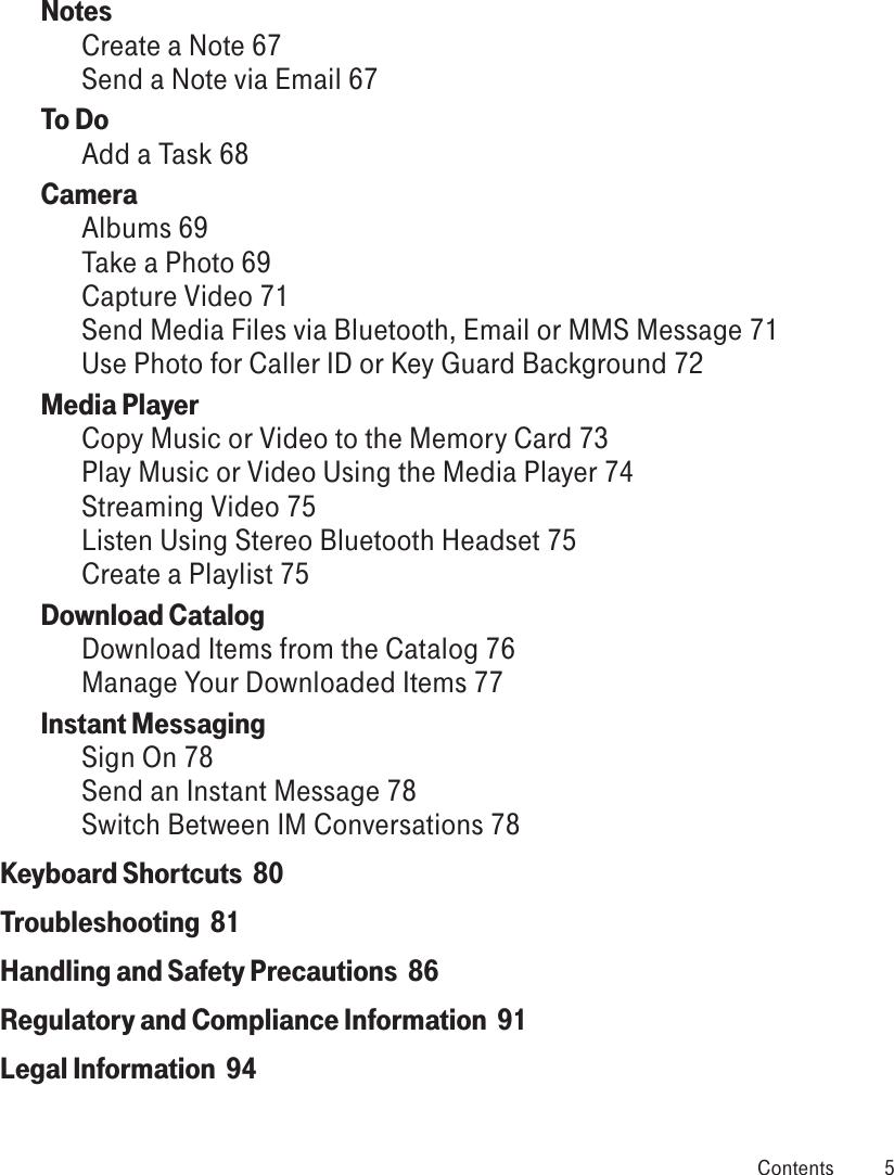 Notes  Create a Note 67Send a Note via Email 67To Do  Add a Task 68Camera  Albums 69Take a Photo 69Capture Video 71Send Media Files via Bluetooth, Email or MMS Message 71Use Photo for Caller ID or Key Guard Background 72Media Player  Copy Music or Video to the Memory Card 73Play Music or Video Using the Media Player 74Streaming Video 75Listen Using Stereo Bluetooth Headset 75Create a Playlist 75Download Catalog Download Items from the Catalog 76Manage Your Downloaded Items 77Instant Messaging Sign On 78Send an Instant Message 78Switch Between IM Conversations 78Keyboard Shortcuts  80Troubleshooting  81Handling and Safety Precautions  86Regulatory and Compliance Information  91Legal Information  94 Contents  5