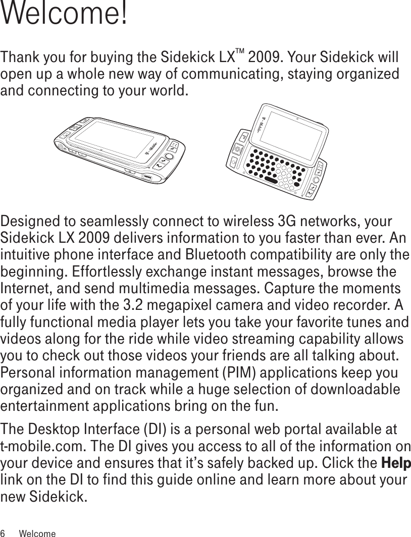 Welcome!Thank you for buying the Sidekick LX™ 2009. Your Sidekick will open up a whole new way of communicating, staying organized and connecting to your world.Designed to seamlessly connect to wireless 3G networks, your Sidekick LX 2009 delivers information to you faster than ever. An intuitive phone interface and Bluetooth compatibility are only the beginning. Effortlessly exchange instant messages, browse the Internet, and send multimedia messages. Capture the moments of your life with the 3.2 megapixel camera and video recorder. A fully functional media player lets you take your favorite tunes and videos along for the ride while video streaming capability allows you to check out those videos your friends are all talking about. Personal information management (PIM) applications keep you organized and on track while a huge selection of downloadable entertainment applications bring on the fun. The Desktop Interface (DI) is a personal web portal available at t-mobile.com. The DI gives you access to all of the information on your device and ensures that it’s safely backed up. Click the Help link on the DI to find this guide online and learn more about your new Sidekick.6  Welcome