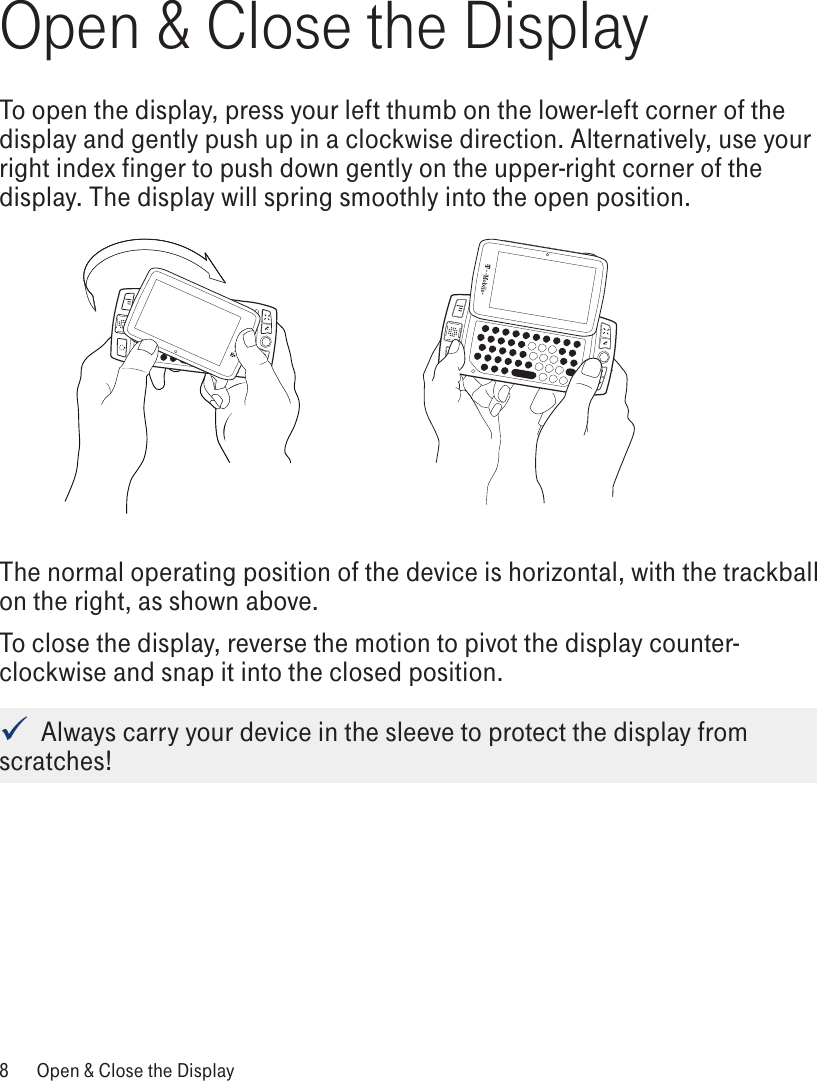 Open &amp; Close the DisplayTo open the display, press your left thumb on the lower-left corner of the display and gently push up in a clockwise direction. Alternatively, use your right index finger to push down gently on the upper-right corner of the display. The display will spring smoothly into the open position.The normal operating position of the device is horizontal, with the trackball on the right, as shown above.To close the display, reverse the motion to pivot the display counter-clockwise and snap it into the closed position.   Always carry your device in the sleeve to protect the display from scratches!8  Open &amp; Close the Display