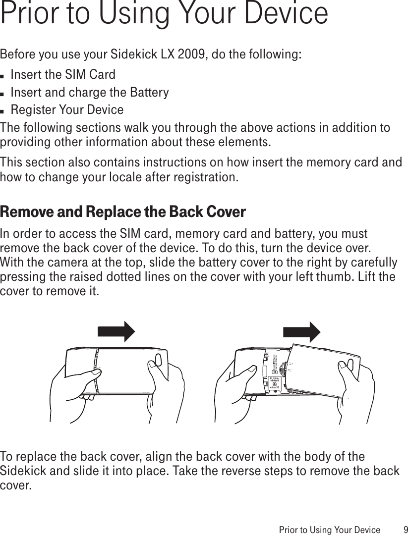 Prior to Using Your DeviceBefore you use your Sidekick LX 2009, do the following:n  Insert the SIM Cardn  Insert and charge the Batteryn  Register Your DeviceThe following sections walk you through the above actions in addition to providing other information about these elements. This section also contains instructions on how insert the memory card and how to change your locale after registration.Remove and Replace the Back CoverIn order to access the SIM card, memory card and battery, you must remove the back cover of the device. To do this, turn the device over. With the camera at the top, slide the battery cover to the right by carefully pressing the raised dotted lines on the cover with your left thumb. Lift the cover to remove it.To replace the back cover, align the back cover with the body of the Sidekick and slide it into place. Take the reverse steps to remove the back cover. Prior to Using Your Device  9