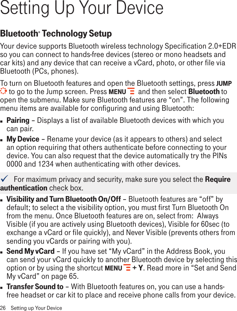 Setting Up Your DeviceBluetooth® Technology SetupYour device supports Bluetooth wireless technology Specification 2.0+EDR so you can connect to hands-free devices (stereo or mono headsets and car kits) and any device that can receive a vCard, photo, or other file via Bluetooth (PCs, phones).To turn on Bluetooth features and open the Bluetooth settings, press JUMP  to go to the Jump screen. Press MENU    and then select Bluetooth to open the submenu. Make sure Bluetooth features are “on”. The following menu items are available for configuring and using Bluetooth:n Pairing – Displays a list of available Bluetooth devices with which you can pair.n My Device – Rename your device (as it appears to others) and select an option requiring that others authenticate before connecting to your device. You can also request that the device automatically try the PINs 0000 and 1234 when authenticating with other devices.   For maximum privacy and security, make sure you select the Require authentication check box.n Visibility and Turn Bluetooth On/Off – Bluetooth features are “off” by default; to select a the visibility option, you must first Turn Bluetooth On from the menu. Once Bluetooth features are on, select from:  Always Visible (if you are actively using Bluetooth devices), Visible for 60sec (to exchange a vCard or file quickly), and Never Visible (prevents others from sending you vCards or pairing with you). n Send My vCard – If you have set “My vCard” in the Address Book, you can send your vCard quickly to another Bluetooth device by selecting this option or by using the shortcut MENU   + Y. Read more in “Set and Send My vCard” on page 65.n Transfer Sound to – With Bluetooth features on, you can use a hands-free headset or car kit to place and receive phone calls from your device. 26  Setting up Your Device