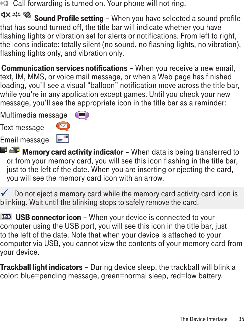    Call forwarding is turned on. Your phone will not ring.     Sound Profile setting – When you have selected a sound profile that has sound turned off, the title bar will indicate whether you have flashing lights or vibration set for alerts or notifications. From left to right, the icons indicate: totally silent (no sound, no flashing lights, no vibration), flashing lights only, and vibration only. Communication services notifications – When you receive a new email, text, IM, MMS, or voice mail message, or when a Web page has finished loading, you’ll see a visual “balloon” notification move across the title bar, while you’re in any application except games. Until you check your new message, you’ll see the appropriate icon in the title bar as a reminder:Multimedia message   Text message     Email message                    Memory card activity indicator – When data is being transferred to or from your memory card, you will see this icon flashing in the title bar, just to the left of the date. When you are inserting or ejecting the card, you will see the memory card icon with an arrow.   Do not eject a memory card while the memory card activity card icon is blinking. Wait until the blinking stops to safely remove the card.  USB connector icon – When your device is connected to your computer using the USB port, you will see this icon in the title bar, just to the left of the date. Note that when your device is attached to your computer via USB, you cannot view the contents of your memory card from your device.Trackball light indicators – During device sleep, the trackball will blink a color: blue=pending message, green=normal sleep, red=low battery.  The Device Interface  35