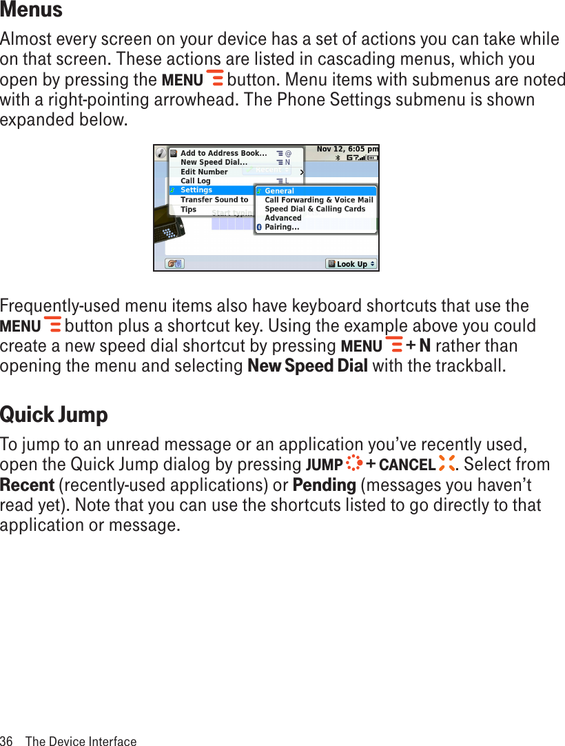 MenusAlmost every screen on your device has a set of actions you can take while on that screen. These actions are listed in cascading menus, which you open by pressing the MENU   button. Menu items with submenus are noted with a right-pointing arrowhead. The Phone Settings submenu is shown expanded below.Frequently-used menu items also have keyboard shortcuts that use the MENU   button plus a shortcut key. Using the example above you could create a new speed dial shortcut by pressing MENU   + N rather than opening the menu and selecting New Speed Dial with the trackball.Quick JumpTo jump to an unread message or an application you’ve recently used, open the Quick Jump dialog by pressing JUMP   + CANCEL  . Select from Recent (recently-used applications) or Pending (messages you haven’t read yet). Note that you can use the shortcuts listed to go directly to that application or message. 36  The Device Interface