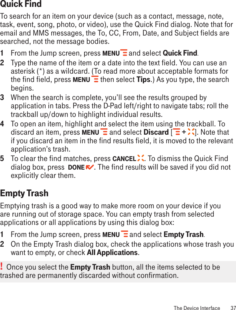 Quick FindTo search for an item on your device (such as a contact, message, note, task, event, song, photo, or video), use the Quick Find dialog. Note that for email and MMS messages, the To, CC, From, Date, and Subject fields are searched, not the message bodies.1  From the Jump screen, press MENU   and select Quick Find.2  Type the name of the item or a date into the text field. You can use an asterisk (*) as a wildcard. (To read more about acceptable formats for the find field, press MENU   then select Tips.) As you type, the search begins. 3  When the search is complete, you’ll see the results grouped by application in tabs. Press the D-Pad left/right to navigate tabs; roll the trackball up/down to highlight individual results.4  To open an item, highlight and select the item using the trackball. To discard an item, press MENU   and select Discard [  +  ]. Note that if you discard an item in the find results field, it is moved to the relevant application’s trash.5  To clear the find matches, press CANCEL  . To dismiss the Quick Find dialog box, press  DONE  . The find results will be saved if you did not explicitly clear them.Empty TrashEmptying trash is a good way to make more room on your device if you are running out of storage space. You can empty trash from selected applications or all applications by using this dialog box:1  From the Jump screen, press MENU   and select Empty Trash. 2  On the Empty Trash dialog box, check the applications whose trash you want to empty, or check All Applications. !  Once you select the Empty Trash button, all the items selected to be trashed are permanently discarded without confirmation. The Device Interface  37