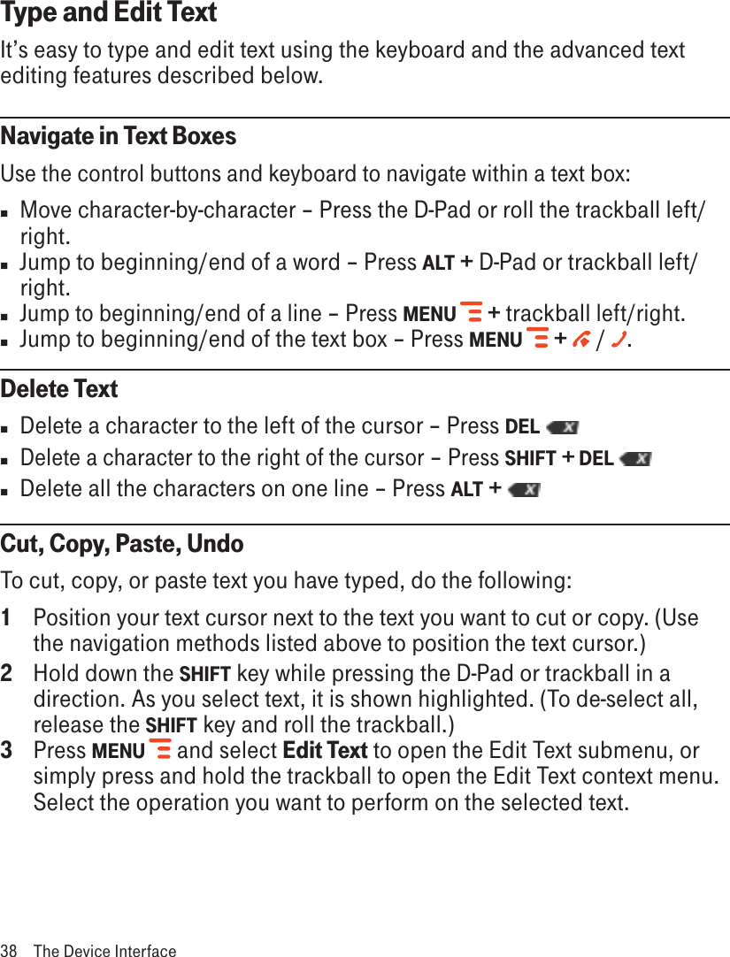 Type and Edit TextIt’s easy to type and edit text using the keyboard and the advanced text editing features described below. Navigate in Text BoxesUse the control buttons and keyboard to navigate within a text box: n  Move character-by-character – Press the D-Pad or roll the trackball left/right. n  Jump to beginning/end of a word – Press ALT + D-Pad or trackball left/right. n Jump to beginning/end of a line – Press MENU  + trackball left/right. nJump to beginning/end of the text box – Press MENU   +   /  .Delete Textn  Delete a character to the left of the cursor – Press DEL n Delete a character to the right of the cursor – Press SHIFT + DEL n  Delete all the characters on one line – Press ALT + Cut, Copy, Paste, UndoTo cut, copy, or paste text you have typed, do the following:1  Position your text cursor next to the text you want to cut or copy. (Use the navigation methods listed above to position the text cursor.)2  Hold down the SHIFT key while pressing the D-Pad or trackball in a direction. As you select text, it is shown highlighted. (To de-select all, release the SHIFT key and roll the trackball.)3  Press MENU   and select Edit Text to open the Edit Text submenu, or simply press and hold the trackball to open the Edit Text context menu. Select the operation you want to perform on the selected text.  38  The Device Interface