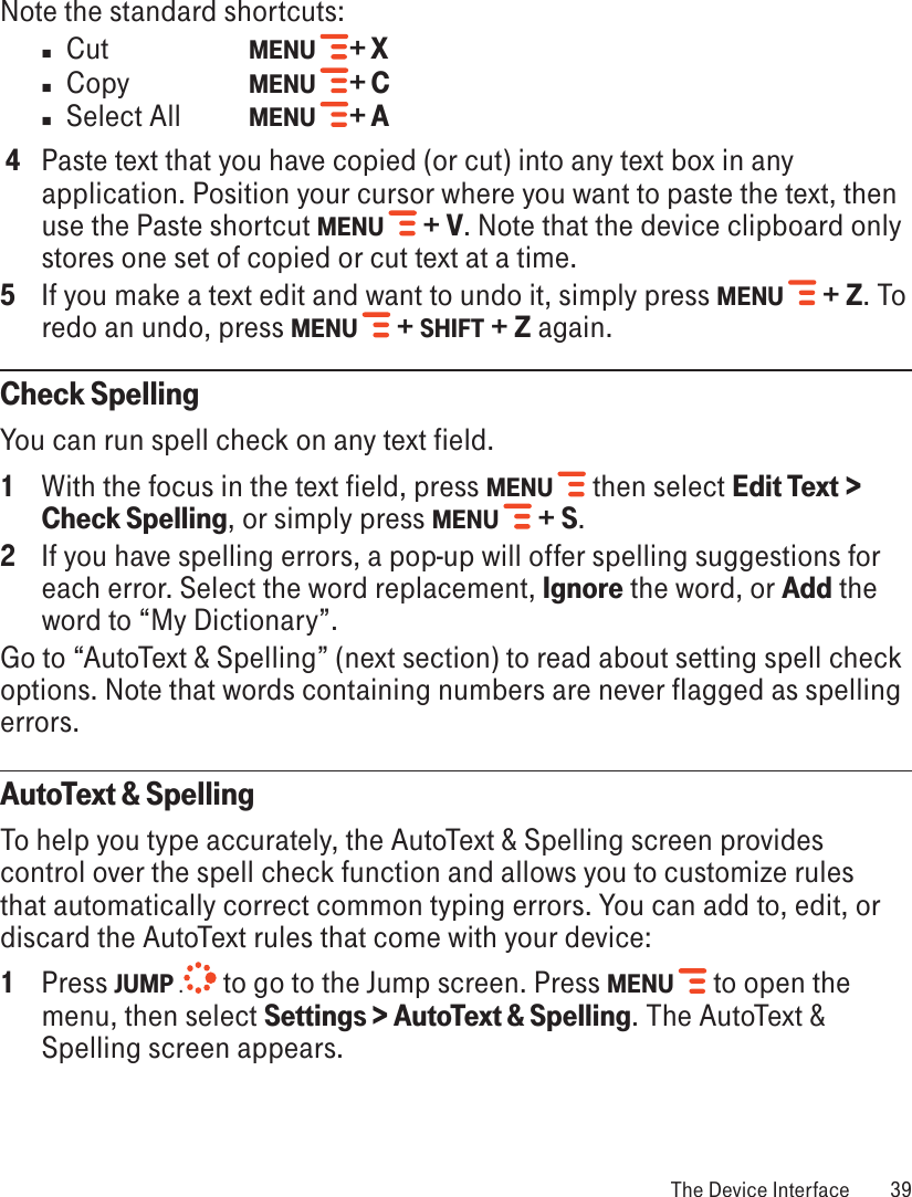 Note the standard shortcuts:n  Cut     MENU   + Xn  Copy    MENU   + Cn  Select All  MENU   + A 4  Paste text that you have copied (or cut) into any text box in any application. Position your cursor where you want to paste the text, then use the Paste shortcut MENU   + V. Note that the device clipboard only stores one set of copied or cut text at a time.5  If you make a text edit and want to undo it, simply press MENU   + Z. To redo an undo, press MENU   + SHIFT + Z again. Check SpellingYou can run spell check on any text field.1  With the focus in the text field, press MENU   then select Edit Text &gt; Check Spelling, or simply press MENU   + S.2  If you have spelling errors, a pop-up will offer spelling suggestions for each error. Select the word replacement, Ignore the word, or Add the word to “My Dictionary”. Go to “AutoText &amp; Spelling” (next section) to read about setting spell check options. Note that words containing numbers are never flagged as spelling errors.AutoText &amp; SpellingTo help you type accurately, the AutoText &amp; Spelling screen provides control over the spell check function and allows you to customize rules that automatically correct common typing errors. You can add to, edit, or discard the AutoText rules that come with your device:1  Press JUMP . to go to the Jump screen. Press MENU   to open the menu, then select Settings &gt; AutoText &amp; Spelling. The AutoText &amp; Spelling screen appears. The Device Interface  39