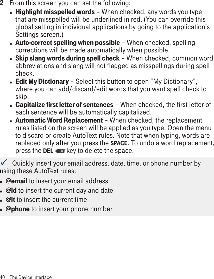 2  From this screen you can set the following:nHighlight misspelled words – When checked, any words you type that are misspelled will be underlined in red. (You can override this global setting in individual applications by going to the application’s Settings screen.)nAuto-correct spelling when possible – When checked, spelling corrections will be made automatically when possible. nSkip slang words during spell check – When checked, common word abbreviations and slang will not flagged as misspellings during spell check.nEdit My Dictionary – Select this button to open “My Dictionary”, where you can add/discard/edit words that you want spell check to skip.nCapitalize first letter of sentences – When checked, the first letter of each sentence will be automatically capitalized.nAutomatic Word Replacement – When checked, the replacement rules listed on the screen will be applied as you type. Open the menu to discard or create AutoText rules. Note that when typing, words are replaced only after you press the SPACE. To undo a word replacement, press the DEL   key to delete the space.   Quickly insert your email address, date, time, or phone number by using these AutoText rules: n @email to insert your email addressn @ld to insert the current day and daten @lt to insert the current timen @phone to insert your phone number40  The Device Interface