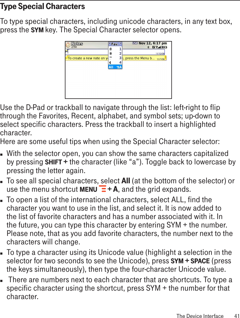 Type Special CharactersTo type special characters, including unicode characters, in any text box, press the SYM key. The Special Character selector opens.      Use the D-Pad or trackball to navigate through the list: left-right to flip through the Favorites, Recent, alphabet, and symbol sets; up-down to select specific characters. Press the trackball to insert a highlighted character. Here are some useful tips when using the Special Character selector:n  With the selector open, you can show the same characters capitalized by pressing SHIFT + the character (like “a”). Toggle back to lowercase by pressing the letter again.n  To see all special characters, select All (at the bottom of the selector) or use the menu shortcut MENU    + A, and the grid expands.n  To open a list of the international characters, select ALL, find the character you want to use in the list, and select it. It is now added to the list of favorite characters and has a number associated with it. In the future, you can type this character by entering SYM + the number. Please note, that as you add favorite characters, the number next to the characters will change. n To type a character using its Unicode value (highlight a selection in the selector for two seconds to see the Unicode), press SYM + SPACE (press the keys simultaneously), then type the four-character Unicode value.n  There are numbers next to each character that are shortcuts. To type a specific character using the shortcut, press SYM + the number for that character. The Device Interface  41