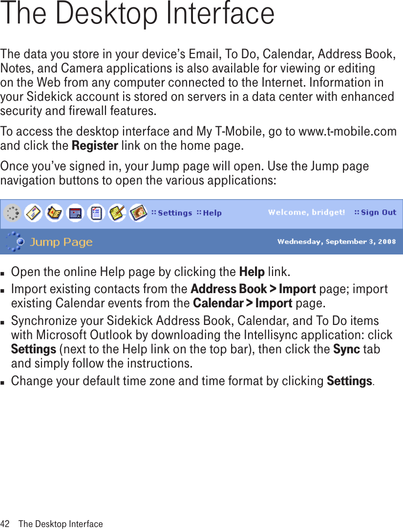 The Desktop InterfaceThe data you store in your device’s Email, To Do, Calendar, Address Book, Notes, and Camera applications is also available for viewing or editing on the Web from any computer connected to the Internet. Information in your Sidekick account is stored on servers in a data center with enhanced security and firewall features. To access the desktop interface and My T-Mobile, go to www.t-mobile.com and click the Register link on the home page. Once you’ve signed in, your Jump page will open. Use the Jump page navigation buttons to open the various applications:n  Open the online Help page by clicking the Help link.n Import existing contacts from the Address Book &gt; Import page; import existing Calendar events from the Calendar &gt; Import page. n Synchronize your Sidekick Address Book, Calendar, and To Do items with Microsoft Outlook by downloading the Intellisync application: click Settings (next to the Help link on the top bar), then click the Sync tab and simply follow the instructions.n  Change your default time zone and time format by clicking Settings.42  The Desktop Interface