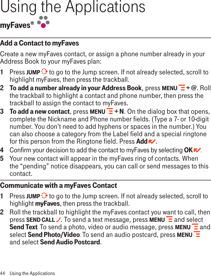 Using the ApplicationsmyFaves®  Add a Contact to myFavesCreate a new myFaves contact, or assign a phone number already in your Address Book to your myFaves plan:1  Press JUMP   to go to the Jump screen. If not already selected, scroll to highlight myFaves, then press the trackball.2 To add a number already in your Address Book, press MENU   + @. Roll the trackball to highlight a contact and phone number, then press the trackball to assign the contact to myFaves. 3 To add a new contact, press MENU  + N. On the dialog box that opens, complete the Nickname and Phone number fields. (Type a 7- or 10-digit number. You don’t need to add hyphens or spaces in the number.) You can also choose a category from the Label field and a special ringtone for this person from the Ringtone field. Press Add . 4  Confirm your decision to add the contact to myFaves by selecting OK  .5  Your new contact will appear in the myFaves ring of contacts. When the “pending” notice disappears, you can call or send messages to this contact.Communicate with a myFaves Contact1  Press JUMP   to go to the Jump screen. If not already selected, scroll to highlight myFaves, then press the trackball.2  Roll the trackball to highlight the myFaves contact you want to call, then press SEND CALL . To send a text message, press MENU  and select Send Text. To send a photo, video or audio message, press MENU  and select Send Photo/Video. To send an audio postcard, press MENU  and select Send Audio Postcard.44  Using the Applications