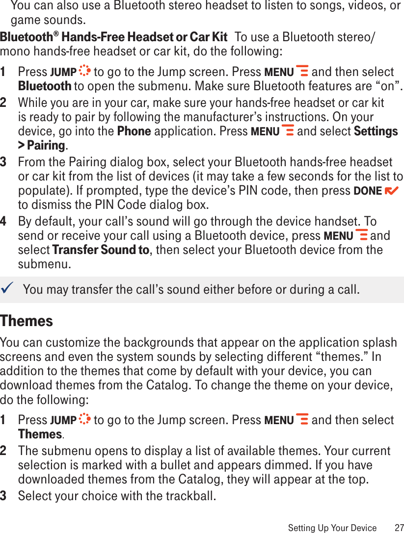 You can also use a Bluetooth stereo headset to listen to songs, videos, or game sounds.Bluetooth® Hands-Free Headset or Car Kit   To use a Bluetooth stereo/mono hands-free headset or car kit, do the following:1  Press JUMP   to go to the Jump screen. Press MENU   and then select Bluetooth to open the submenu. Make sure Bluetooth features are “on”.2 While you are in your car, make sure your hands-free headset or car kit is ready to pair by following the manufacturer’s instructions. On your device, go into the Phone application. Press MENU   and select Settings &gt; Pairing.3  From the Pairing dialog box, select your Bluetooth hands-free headset or car kit from the list of devices (it may take a few seconds for the list to populate). If prompted, type the device’s PIN code, then press DONE  to dismiss the PIN Code dialog box.4 By default, your call’s sound will go through the device handset. To send or receive your call using a Bluetooth device, press MENU   and select Transfer Sound to, then select your Bluetooth device from the submenu.    You may transfer the call’s sound either before or during a call.ThemesYou can customize the backgrounds that appear on the application splash screens and even the system sounds by selecting different “themes.” In addition to the themes that come by default with your device, you can download themes from the Catalog. To change the theme on your device, do the following:1  Press JUMP   to go to the Jump screen. Press MENU   and then select Themes.2  The submenu opens to display a list of available themes. Your current selection is marked with a bullet and appears dimmed. If you have downloaded themes from the Catalog, they will appear at the top.3 Select your choice with the trackball. Setting Up Your Device  27