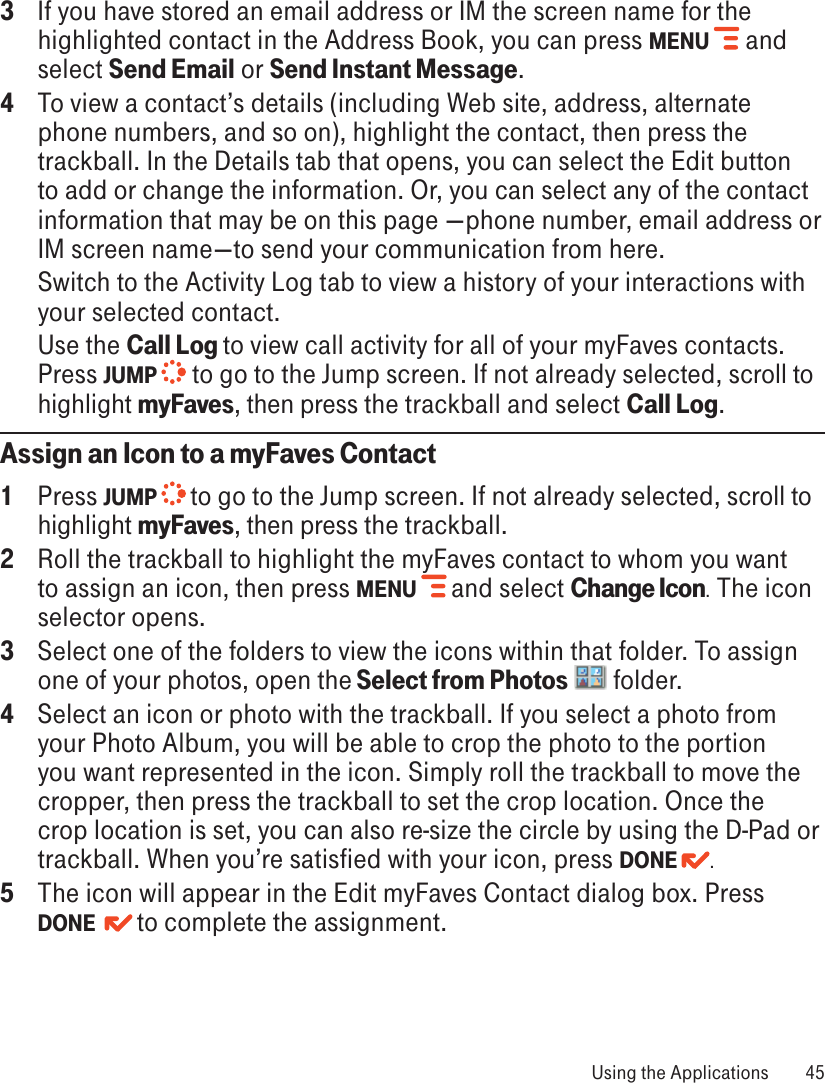 3  If you have stored an email address or IM the screen name for the highlighted contact in the Address Book, you can press MENU  and select Send Email or Send Instant Message.4  To view a contact’s details (including Web site, address, alternate phone numbers, and so on), highlight the contact, then press the trackball. In the Details tab that opens, you can select the Edit button to add or change the information. Or, you can select any of the contact information that may be on this page —phone number, email address or IM screen name—to send your communication from here.   Switch to the Activity Log tab to view a history of your interactions with your selected contact.   Use the Call Log to view call activity for all of your myFaves contacts. Press JUMP   to go to the Jump screen. If not already selected, scroll to highlight myFaves, then press the trackball and select Call Log.Assign an Icon to a myFaves Contact1  Press JUMP   to go to the Jump screen. If not already selected, scroll to highlight myFaves, then press the trackball.2  Roll the trackball to highlight the myFaves contact to whom you want to assign an icon, then press MENU   and select Change Icon. The icon selector opens.3  Select one of the folders to view the icons within that folder. To assign one of your photos, open the Select from Photos   folder.4  Select an icon or photo with the trackball. If you select a photo from your Photo Album, you will be able to crop the photo to the portion you want represented in the icon. Simply roll the trackball to move the cropper, then press the trackball to set the crop location. Once the crop location is set, you can also re-size the circle by using the D-Pad or trackball. When you’re satisfied with your icon, press DONE  .5  The icon will appear in the Edit myFaves Contact dialog box. Press DONE    to complete the assignment. Using the Applications  45