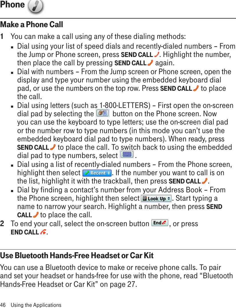 Phone  Make a Phone Call1  You can make a call using any of these dialing methods:n  Dial using your list of speed dials and recently-dialed numbers – From the Jump or Phone screen, press SEND CALL  . Highlight the number, then place the call by pressing SEND CALL   again. n  Dial with numbers – From the Jump screen or Phone screen, open the display and type your number using the embedded keyboard dial pad, or use the numbers on the top row. Press SEND CALL   to place the call.n  Dial using letters (such as 1-800-LETTERS) – First open the on-screen dial pad by selecting the   button on the Phone screen. Now you can use the keyboard to type letters; use the on-screen dial pad or the number row to type numbers (in this mode you can’t use the embedded keyboard dial pad to type numbers). When ready, press SEND CALL   to place the call. To switch back to using the embedded dial pad to type numbers, select  .n  Dial using a list of recently-dialed numbers – From the Phone screen, highlight then select  . If the number you want to call is on the list, highlight it with the trackball, then press SEND CALL  .n  Dial by finding a contact’s number from your Address Book – From the Phone screen, highlight then select  . Start typing a name to narrow your search. Highlight a number, then press SEND CALL   to place the call.2  To end your call, select the on-screen button  , or press  END CALL  .Use Bluetooth Hands-Free Headset or Car KitYou can use a Bluetooth device to make or receive phone calls. To pair and set your headset or hands-free for use with the phone, read “Bluetooth Hands-Free Headset or Car Kit” on page 27.46  Using the Applications