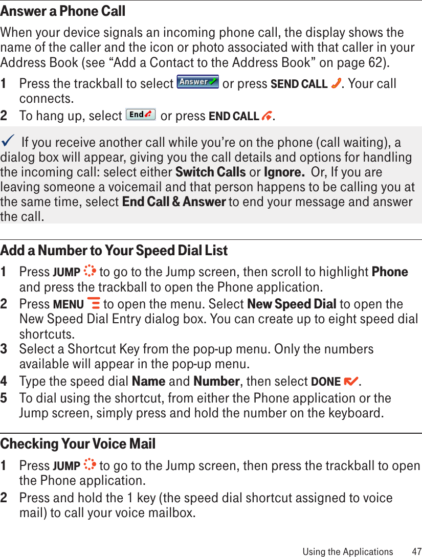 Answer a Phone CallWhen your device signals an incoming phone call, the display shows the name of the caller and the icon or photo associated with that caller in your Address Book (see “Add a Contact to the Address Book” on page 62). 1  Press the trackball to select   or press SEND CALL  . Your call connects. 2  To hang up, select   or press END CALL  .  If you receive another call while you’re on the phone (call waiting), a dialog box will appear, giving you the call details and options for handling the incoming call: select either Switch Calls or Ignore.  Or, If you are leaving someone a voicemail and that person happens to be calling you at the same time, select End Call &amp; Answer to end your message and answer the call.Add a Number to Your Speed Dial List1  Press JUMP   to go to the Jump screen, then scroll to highlight Phone and press the trackball to open the Phone application.2  Press MENU   to open the menu. Select New Speed Dial to open the New Speed Dial Entry dialog box. You can create up to eight speed dial shortcuts.3  Select a Shortcut Key from the pop-up menu. Only the numbers available will appear in the pop-up menu.4  Type the speed dial Name and Number, then select DONE  .5  To dial using the shortcut, from either the Phone application or the Jump screen, simply press and hold the number on the keyboard.Checking Your Voice Mail1  Press JUMP   to go to the Jump screen, then press the trackball to open the Phone application.2  Press and hold the 1 key (the speed dial shortcut assigned to voice mail) to call your voice mailbox.  Using the Applications  47