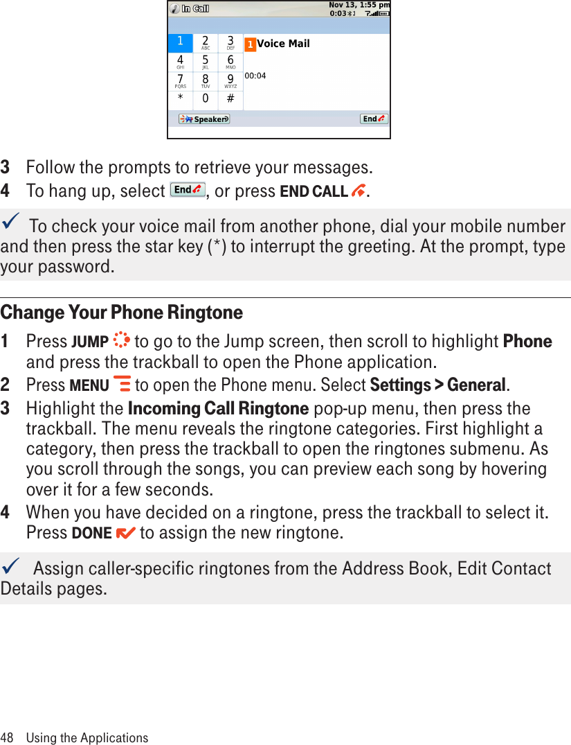 3  Follow the prompts to retrieve your messages.4  To hang up, select  , or press END CALL  .  To check your voice mail from another phone, dial your mobile number and then press the star key (*) to interrupt the greeting. At the prompt, type your password.Change Your Phone Ringtone1  Press JUMP   to go to the Jump screen, then scroll to highlight Phone and press the trackball to open the Phone application.2 Press MENU   to open the Phone menu. Select Settings &gt; General. 3  Highlight the Incoming Call Ringtone pop-up menu, then press the trackball. The menu reveals the ringtone categories. First highlight a category, then press the trackball to open the ringtones submenu. As you scroll through the songs, you can preview each song by hovering over it for a few seconds.4  When you have decided on a ringtone, press the trackball to select it. Press DONE   to assign the new ringtone.   Assign caller-specific ringtones from the Address Book, Edit Contact Details pages.48  Using the Applications