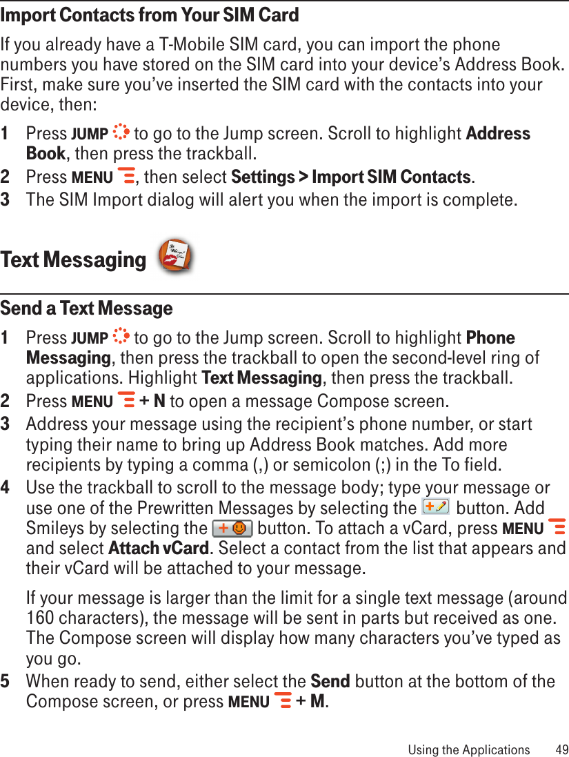 Import Contacts from Your SIM CardIf you already have a T-Mobile SIM card, you can import the phone numbers you have stored on the SIM card into your device’s Address Book. First, make sure you’ve inserted the SIM card with the contacts into your device, then:1  Press JUMP   to go to the Jump screen. Scroll to highlight Address Book, then press the trackball.2  Press MENU  , then select Settings &gt; Import SIM Contacts.3  The SIM Import dialog will alert you when the import is complete.Text Messaging Send a Text Message1  Press JUMP   to go to the Jump screen. Scroll to highlight Phone Messaging, then press the trackball to open the second-level ring of applications. Highlight Text Messaging, then press the trackball.2  Press MENU   + N to open a message Compose screen.3  Address your message using the recipient’s phone number, or start typing their name to bring up Address Book matches. Add more recipients by typing a comma (,) or semicolon (;) in the To field. 4  Use the trackball to scroll to the message body; type your message or use one of the Prewritten Messages by selecting the   button. Add Smileys by selecting the   button. To attach a vCard, press MENU   and select Attach vCard. Select a contact from the list that appears and their vCard will be attached to your message.  If your message is larger than the limit for a single text message (around 160 characters), the message will be sent in parts but received as one. The Compose screen will display how many characters you’ve typed as you go. 5  When ready to send, either select the Send button at the bottom of the Compose screen, or press MENU   + M. Using the Applications  49