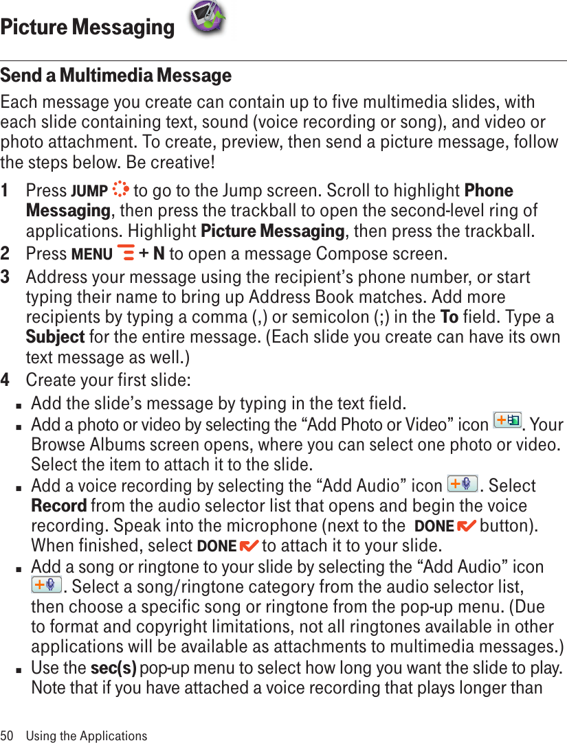 Picture Messaging  Send a Multimedia MessageEach message you create can contain up to five multimedia slides, with each slide containing text, sound (voice recording or song), and video or photo attachment. To create, preview, then send a picture message, follow the steps below. Be creative! 1  Press JUMP   to go to the Jump screen. Scroll to highlight Phone Messaging, then press the trackball to open the second-level ring of applications. Highlight Picture Messaging, then press the trackball.2  Press MENU   + N to open a message Compose screen.3  Address your message using the recipient’s phone number, or start typing their name to bring up Address Book matches. Add more recipients by typing a comma (,) or semicolon (;) in the To field. Type a Subject for the entire message. (Each slide you create can have its own text message as well.)4  Create your first slide:n  Add the slide’s message by typing in the text field.n  Add a photo or video by selecting the “Add Photo or Video” icon  . Your Browse Albums screen opens, where you can select one photo or video. Select the item to attach it to the slide.n Add a voice recording by selecting the “Add Audio” icon  . Select Record from the audio selector list that opens and begin the voice recording. Speak into the microphone (next to the  DONE   button). When finished, select DONE   to attach it to your slide.n  Add a song or ringtone to your slide by selecting the “Add Audio” icon . Select a song/ringtone category from the audio selector list, then choose a specific song or ringtone from the pop-up menu. (Due to format and copyright limitations, not all ringtones available in other applications will be available as attachments to multimedia messages.)n  Use the sec(s) pop-up menu to select how long you want the slide to play. Note that if you have attached a voice recording that plays longer than 50  Using the Applications