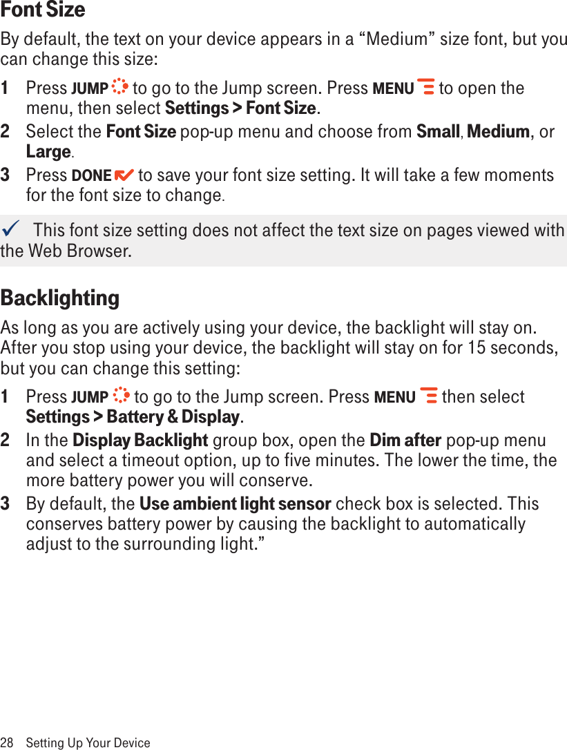 Font SizeBy default, the text on your device appears in a “Medium” size font, but you can change this size:1  Press JUMP   to go to the Jump screen. Press MENU   to open the menu, then select Settings &gt; Font Size.2  Select the Font Size pop-up menu and choose from Small, Medium, or Large. 3  Press DONE  to save your font size setting. It will take a few moments for the font size to change.   This font size setting does not affect the text size on pages viewed with the Web Browser.Backlighting As long as you are actively using your device, the backlight will stay on. After you stop using your device, the backlight will stay on for 15 seconds, but you can change this setting:1  Press JUMP   to go to the Jump screen. Press MENU   then select Settings &gt; Battery &amp; Display.2  In the Display Backlight group box, open the Dim after pop-up menu and select a timeout option, up to five minutes. The lower the time, the more battery power you will conserve.3  By default, the Use ambient light sensor check box is selected. This conserves battery power by causing the backlight to automatically adjust to the surrounding light.”28  Setting Up Your Device